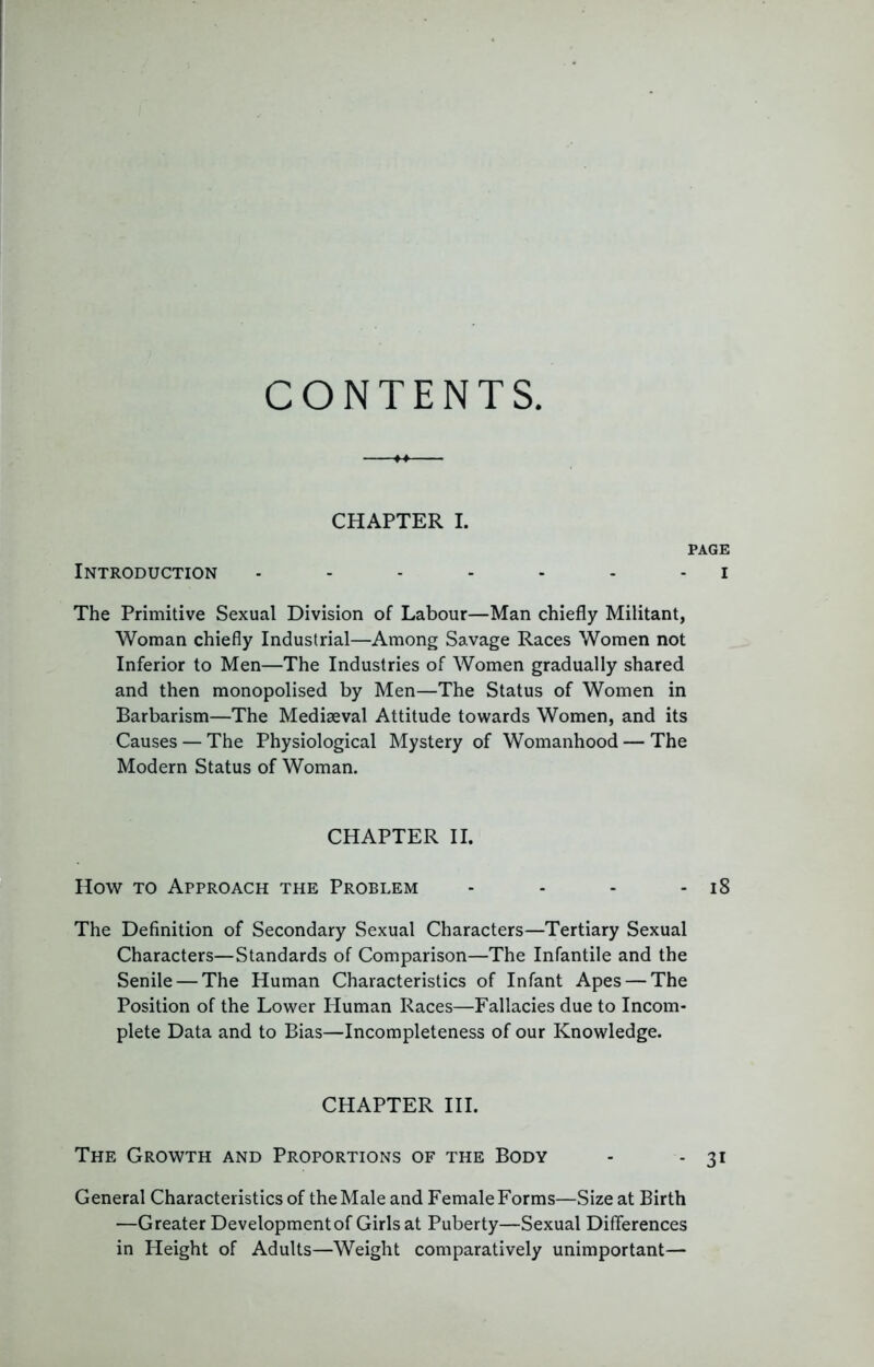 CONTENTS CHAPTER I. PAGE Introduction ....... i The Primitive Sexual Division of Labour—Man chiefly Militant, Woman chiefly Industrial—Among Savage Races Women not Inferior to Men—The Industries of Women gradually shared and then monopolised by Men—The Status of Women in Barbarism—The Mediaeval Attitude towards Women, and its Causes — The Physiological Mystery of Womanhood — The Modern Status of Woman. CHAPTER II. How TO Approach the Problem - - - - i8 The Definition of Secondary Sexual Characters—Tertiary Sexual Characters—Standards of Comparison—The Infantile and the Senile — The Human Characteristics of Infant Apes — The Position of the Lower Human Races—Fallacies due to Incom- plete Data and to Bias—Incompleteness of our Knowledge. CHAPTER HI. The Growth and Proportions of the Body - - 31 General Characteristics of theMale and FemaleForms—Size at Birth —Greater Development of Girls at Puberty—Sexual Differences in Height of Adults—Weight comparatively unimportant—