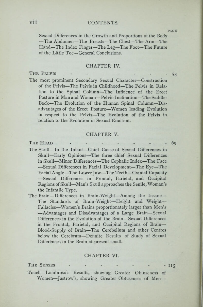 PAGE Sexual Differences in the Growth and Proportions of the Body —The Abdomen—The Breasts—The Chest—The Arm—The Hand—The Index Finger—The Leg—The Foot—The Future of the Little Toe—General Conclusions. CHAPTER IV. The Pelvis - - - - - - - 53 The most prominent Secondary Sexual Character—Construction of the Pelvis—The Pelvis in Childhood—The Pelvis in Rela- tion to the Spinal Column—The Influence of the Erect Posture in Man and Woman—Pelvic Inclination—The Saddle- Back—The Evolution of the Human Spinal Column—Dis- advantages of the Erect Posture—Women leading Evolution in respect to the Pelvis—The Evolution of the Pelvis in relation to the Evolution of Sexual Emotion. CHAPTER V. The Head - - - - - - - 69 The Skull—In the Infant—Chief Cause of Sexual Differences in Skull—Early Opinions—The three chief Sexual Differences in Skull—Minor Differences—The Cephalic Index—The Face —Sexual Differences in Facial Development—The Eye—The Facial Angle—The Lower Jaw—The Teeth—Cranial Capacity —Sexual Differences in Frontal, Parietal, and Occipital Regions of Skull—Man’s Skull approaches the Senile, Woman’s the Infantile Type. The Brain—Differences in Brain-Weight—Among the Insane— The Standards of Brain-Weight—Height and Weight— Fallacies—Women’s Brains proportionately larger than Men’s —Advantages and Disadvantages of a Large Brain—Sexual Differences in the Evolution of the Brain—Sexual Differences in the Frontal, Parietal, and Occipital Regions of Brain— Blood-Supply of Brain—The Cerebellum and other Centres below the Cerebrum—Definite Results of Study of Sexual Differences in the Brain at present small. CHAPTER VI. The Senses - - - - - - - 115 Touch—Lombroso’s Results, showing Greater Obtuseness of Women—^Jastrow’s, showing Greater Obtuseness of Men—