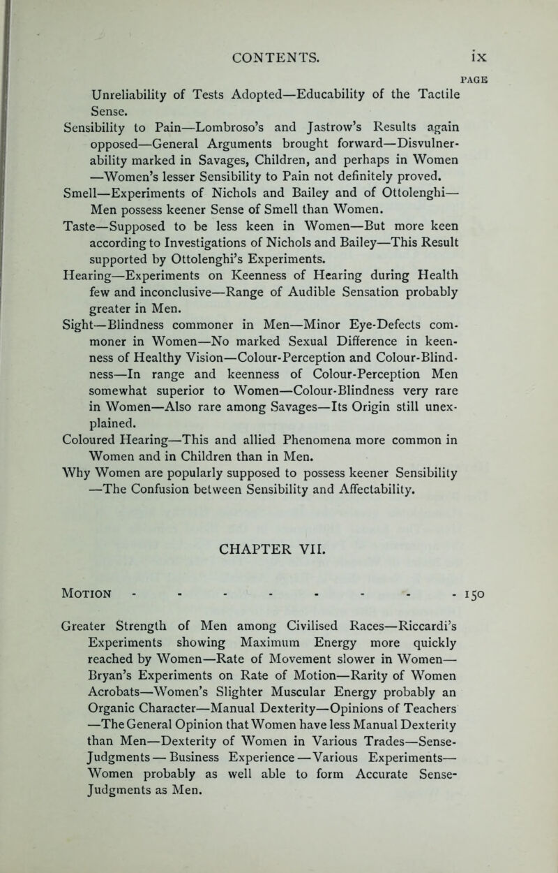 PAGE Unreliability of Tests Adopted—Educability of the Tactile Sense. Sensibility to Pain—Lombroso’s and Jastrow’s Results again opposed—General Arguments brought forward—Disvulner- ability marked in Savages, Children, and perhaps in Women —Women’s lesser Sensibility to Pain not definitely proved. Smell—Experiments of Nichols and Bailey and of Ottolenghi— Men possess keener Sense of Smell than Women. Taste—Supposed to be less keen in Women—But more keen according to Investigations of Nichols and Bailey—This Result supported by Ottolenghi’s Experiments. Hearing—Experiments on Keenness of Hearing during Health few and inconclusive—Range of Audible Sensation probably greater in Men. Sight—Blindness commoner in Men—Minor Eye-Defects com- moner in Women—No marked Sexual Difference in keen- ness of Healthy Vision—Colour-Perception and Colour-Blind- ness—In range and keenness of Colour-Perception Men somewhat superior to Women—Colour-Blindness very rare in Women—Also rare among Savages—Its Origin still unex- plained. Coloured Hearing—This and allied Phenomena more common in Women and in Children than in Men. Why Women are popularly supposed to possess keener Sensibility —The Confusion between Sensibility and Affectability. CHAPTER VII. Motion - - - - - - - - 150 Greater Strength of Men among Civilised Races—Riccardi’s Experiments showing Maximum Energy more quickly reached by Women—Rate of Movement slower in Women— Bryan’s Experiments on Rate of Motion—Rarity of Women Acrobats—Women’s Slighter Muscular Energy probably an Organic Character—Manual Dexterity—Opinions of Teachers —The General Opinion that Women have less Manual Dexterity than Men—Dexterity of Women in Various Trades—Sense- Judgments— Business Experience—Various Experiments— Women probably as well able to form Accurate Sense- Judgments as Men.