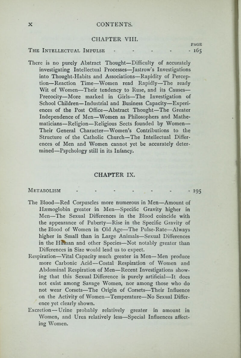 CHAPTER VIII. PAGE The Intellectual Impulse - - - - - 165 There is no purely Abstract Thought—Difficulty of accurately investigating Intellectual Processes—^Jastrow’s Investigations into Thought-Habits and Associations—Rapidity of Percep- tion—Reaction Time—Women read Rapidly—The ready Wit of Women—Their tendency to Ruse, and its Causes— Precocity—More marked in Girls—The Investigation of School Children—Industrial and Business Capacity—Experi- ences of the Post Office—Abstract Thought—The Greater Independence of Men—Women as Philosophers and Mathe- maticians—Religion—Religious Sects founded by Women— Their General Character—Women’s Contributions to the Structure of the Catholic Church—The Intellectual Differ- ences of Men and Women cannot yet be accurately deter- mined—Psychology still in its Infancy. CHAPTER IX. Metabolism - - - - - - - 195 The Blood—Red Corpuscles more numerous in Men—Amount of Haemoglobin greater in Men—Specific Gravity higher in Men—The Sexual Differences in the Blood coincide with the appearance of Puberty—Rise in the Specific Gravity of the Blood of Women in Old Age—The Pulse-Rate—Always higher in Small than in Large Animals—Sexual Differences in the Hainan and other Species—Not notably greater than Differences in Size would lead us to expect. Respiration—Vital Capacity much greater in Men—Men produce more Carbonic Acid—Costal Respiration of Women and Abdominal Respiration of Men—Recent Investigations show- ing that this Sexual Difference is purely artificial—It does not exist among Savage Women, nor among those who do not wear Corsets—The Origin of Corsets—Their Influence on the Activity of Women—Temperature—No Sexual Differ- ence yet clearly shown. Excretion—Urine probably relatively greater in amount in Women, and Urea relatively less—Special Influences affect- ing Women.