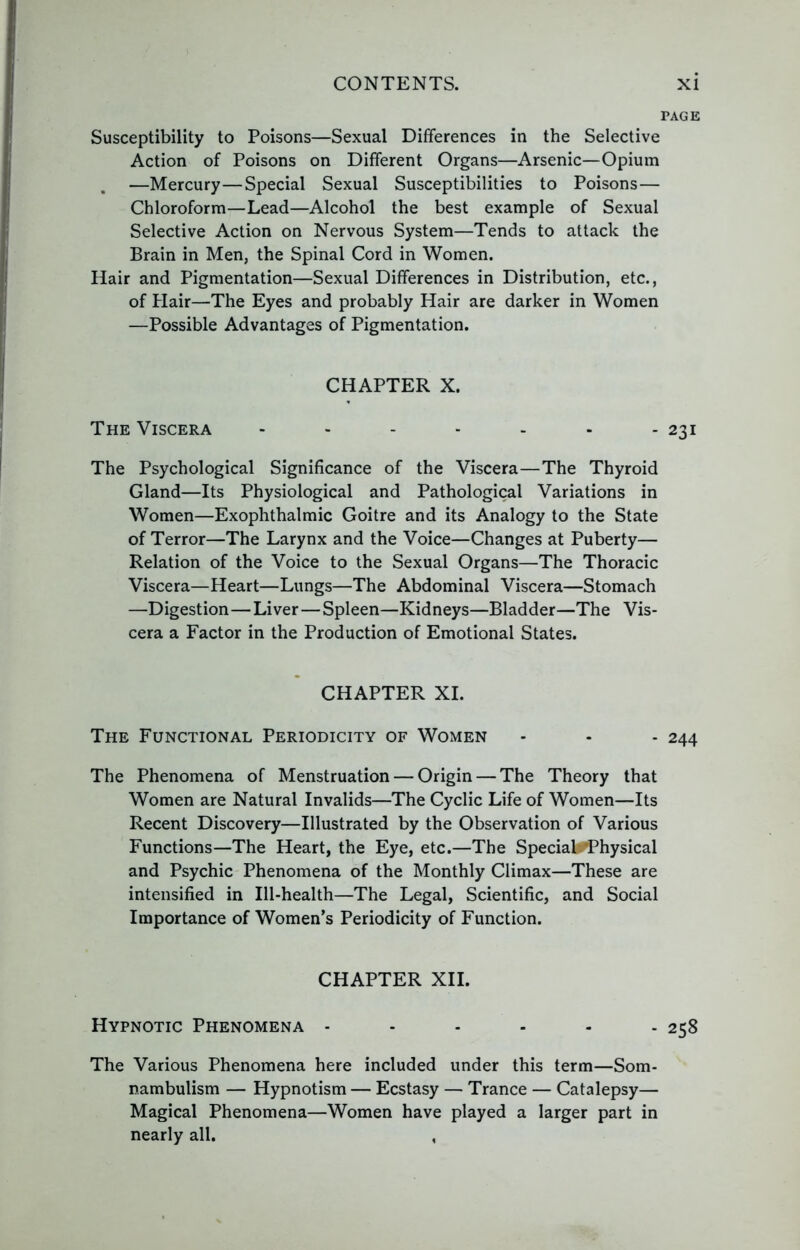 PAGE Susceptibility to Poisons—Sexual Differences in the Selective Action of Poisons on Different Organs—Arsenic—Opium —Mercury—Special Sexual Susceptibilities to Poisons— Chloroform—Lead—Alcohol the best example of Sexual Selective Action on Nervous System—Tends to attack the Brain in Men, the Spinal Cord in Women. Hair and Pigmentation—Sexual Differences in Distribution, etc., of Hair—The Eyes and probably Hair are darker in Women —Possible Advantages of Pigmentation. CHAPTER X. The Viscera ....... 231 The Psychological Significance of the Viscera—The Thyroid Gland—Its Physiological and Pathological Variations in Women—Exophthalmic Goitre and its Analogy to the State of Terror—The Larynx and the Voice—Changes at Puberty— Relation of the Voice to the Sexual Organs—The Thoracic Viscera—Heart—Lungs—The Abdominal Viscera—Stomach —Digestion—Liver—Spleen—Kidneys—Bladder—The Vis- cera a Factor in the Production of Emotional States. CHAPTER XL The Functional Periodicity of Women - - - 244 The Phenomena of Menstruation — Origin — The Theory that Women are Natural Invalids—The Cyclic Life of Women—Its Recent Discovery—Illustrated by the Observation of Various Functions—The Heart, the Eye, etc.—The Speciab^hysical and Psychic Phenomena of the Monthly Climax—These are intensified in Ill-health—The Legal, Scientific, and Social Importance of Women’s Periodicity of Function. CHAPTER XII. Hypnotic Phenomena 258 The Various Phenomena here included under this term—Som- nambulism — Hypnotism — Ecstasy — Trance — Catalepsy— Magical Phenomena—Women have played a larger part in nearly all. ,