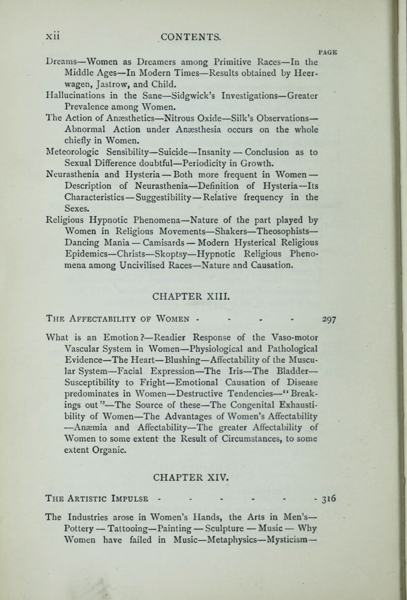 PAGE Dreams—Women as Dreamers among Primitive Races—In the Middle Ages—In Modern Times—Results obtained by Heer- wagen, Jastrow, and Child. Hallucinations in the Sane—Sidgwick’s Investigations—Greater Prevalence among Women. The Action of Anaesthetics—Nitrous Oxide—Silk’s Observations— Abnormal Action under Anaesthesia occurs on the whole chiefly in Women. Meteorologic Sensibility—Suicide—Insanity — Conclusion as to Sexual Difference doubtful—Periodicity in Growth. Neurasthenia and Hysteria — Both more frequent in Women — Description of Neurasthenia—Definition of Hysteria—Its Characteristics — Suggestibility—Relative frequency in the Sexes. Religious Hypnotic Phenomena—Nature of the part played by Women in Religious Movements—Shakers—Theosophists— Dancing Mania — Camisards — Modern Hysterical Religious Epidemics—Christs—Skoptsy—Hypnotic Religious Pheno- mena among Uncivilised Races—Nature and Causation. CHAPTER XIII. The Affectability of Women . - . . 297 What is an Emotion ?—Readier Response of the Vaso-motor Vascular System in Women—Physiological and Pathological Evidence—The Heart—Blushing—Affectability of the Muscu- lar System—Facial Expression—The Iris—The Bladder— Susceptibility to Fright—Emotional Causation of Disease predominates in Women—Destructive Tendencies—“Break- ings out ”—The Source of these—The Congenital Exhausti- bility of Women—The Advantages of Women’s Affectability —Anaemia and Affectability—The greater Affectability of Women to some extent the Result of Circumstances, to some extent Organic. CHAPTER XIV. The Artistic Impulse - - - - - - 316 The Industries arose in Women’s Hands, the Arts in Men’s— Pottery — Tattooing—Painting — Sculpture — Music — Why Women have failed in Music—Metaphysics—Mysticism—