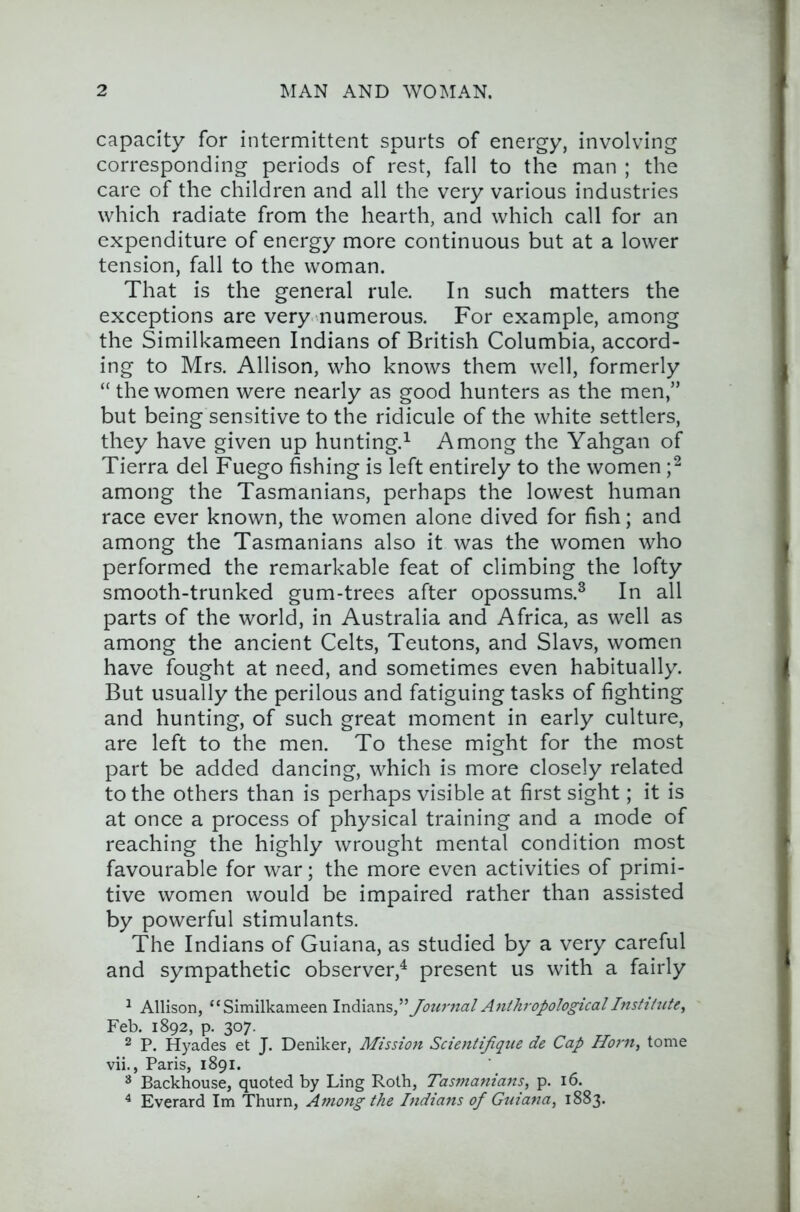 capacity for intermittent spurts of energy, involving corresponding periods of rest, fall to the man ; the care of the children and all the very various industries which radiate from the hearth, and whieh call for an expenditure of energy more continuous but at a lower tension, fall to the woman. That is the general rule. In such matters the exceptions are very numerous. For example, among the Similkameen Indians of British Columbia, accord- ing to Mrs. Allison, who knows them well, formerly “thewomen were nearly as good hunters as the men,” but being sensitive to the ridicule of the white settlers, they have given up hunting.^ Among the Yahgan of Tierra del Fuego fishing is left entirely to the women among the Tasmanians, perhaps the lowest human race ever known, the women alone dived for fish; and among the Tasmanians also it was the women who performed the remarkable feat of climbing the lofty smooth-trunked gum-trees after opossums.^ In all parts of the world, in Australia and Africa, as well as among the ancient Celts, Teutons, and Slavs, women have fought at need, and sometimes even habitually. But usually the perilous and fatiguing tasks of fighting and hunting, of such great moment in early culture, are left to the men. To these might for the most part be added dancing, which is more closely related to the others than is perhaps visible at first sight; it is at once a process of physical training and a mode of reaching the highly wrought mental condition most favourable for war; the more even activities of primi- tive women would be impaired rather than assisted by powerful stimulants. The Indians of Guiana, as studied by a very careful and sympathetic observer,^ present us with a fairly ^ Allison, “Similkameen Journal Anthropological Instti^ite, Feb. 1892, p. 307. 2 P. Hyades et J. Deniker, Mission Scientijique de Cap Horn, tome vii., Paris, 1891. ^ Backhouse, quoted by Ling Roth, Tasmanians, p. 16. ^ Everard Im Thurn, Among the Indians of Guiana, 1883.