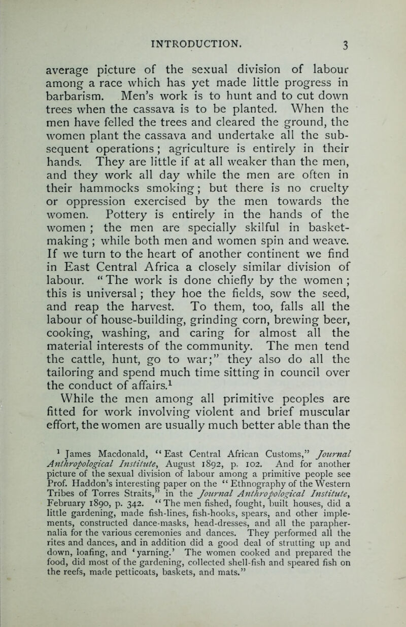 average picture of the sexual division of labour among a race which has yet made little progress in barbarism. Men’s work is to hunt and to cut down trees when the cassava is to be planted. When the men have felled the trees and cleared the ground, the women plant the cassava and undertake all the sub- sequent operations; agriculture is entirely in their hands. They are little if at all weaker than the men, and they work all day while the men are often in their hammocks smoking; but there is no cruelty or oppression exercised by the men towards the women. Pottery is entirely in the hands of the women ; the men are specially skilful in basket- making ; while both men and women spin and weave. If we turn to the heart of another continent we find in East Central Africa a closely similar division of labour. “ The work is done chiefly by the women ; this is universal; they hoe the fields, sow the seed, and reap the harvest. To them, too, falls all the labour of house-building, grinding corn, brewing beer, cooking, washing, and caring for almost all the material interests of the community. The men tend the cattle, hunt, go to war;” they also do all the tailoring and spend much time sitting in council over the conduct of affairs.^ While the men among all primitive peoples are fitted for work involving violent and brief muscular effort, the women are usually much better able than the ^ James Macdonald, “ East Central African Customs,” Journal Anthropological Institute, August 1892, p, 102. And for another picture of the sexual division of labour among a primitive people see Prof. Haddon’s interesting paper on the “ Ethnography of the Western Tribes of Torres Straits,” in the Jotirnal Anthropological Institute, February 1890, p. 342. “The men fished, fought, built houses, did a little gardening, made fish-lines, fish-hooks, spears, and other imple- ments, constructed dance-masks, head-dresses, and all the parapher- nalia for the various ceremonies and dances. They performed all the rites and dances, and in addition did a good deal of strutting up and down, loafing, and ‘yarning.’ The women cooked and prepared the food, did most of the gardening, collected shell-fish and speared fish on the reefs, made petticoats, baskets, and mats.”
