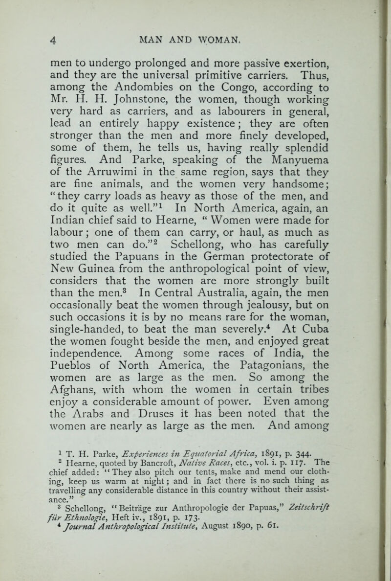 men to undergo prolonged and more passive exertion, and they are the universal primitive carriers. Thus, among the Andombies on the Congo, according to Mr. H. H. Johnstone, the women, though working very hard as carriers, and as labourers in general, lead an entirely happy existence; they are often stronger than the men and more finely developed, some of them, he tells us, having really splendid figures. And Parke, speaking of the Manyuema of the Arruwimi in the same region, says that they are fine animals, and the women very handsome; “they carry loads as heavy as those of the men, and do it quite as well.”^ In North America, again, an Indian chief said to Hearne, “ Women were made for labour; one of them can carry, or haul, as much as two men can do.”^ Schellong, who has carefully studied the Papuans in the German protectorate of New Guinea from the anthropological point of view, considers that the women are more strongly built than the men.^ In Central Australia, again, the men occasionally beat the women through jealousy, but on such occasions it is by no means rare for the woman, single-handed, to beat the man severely.'* At Cuba the women fought beside the men, and enjoyed great independence. Among some races of India, the Pueblos of North America, the Patagonians, the women are as large as the men. So among the Afghans, with whom the women in certain tribes enjoy a considerable amount of power. Even among the Arabs and Druses it has been noted that the women are nearly as large as the men. And among 1 T. H. Parke, Experiences in Equatorial Africa, 1891, p. 344. ^ Hearne, quoted by Bancroft, Native Races, etc., vol. i. p. 117. The chief added: “ They also pitch our tents, make and mend our cloth- ing, keep us warm at night; and in fact there is no such thing as travelling any considerable distance in this country without their assist- ance.” ^ Schellong, “Beitrage zur Anthropologic der Papuas,” Zeitschrift fHr Ethnologic, Heft iv., 1891, p. 173. ^ Journal Anthropological Institute, August 1890, p. 61.