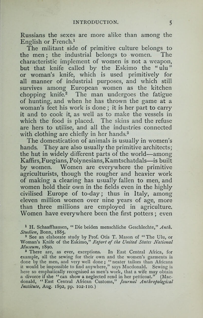 Russians the sexes are more alike than among the English or French.^ The militant side of primitive culture belongs to the men; the industrial belongs to women. The characteristic implement of women is not a weapon, but that knife called by the Eskimo the “ ulu ” or woman’s knife, which is used primitively for all manner of industrial purposes, and which still survives among European women as the kitchen chopping knife.^ The man undergoes the fatigue of hunting, and when he has thrown the game at a woman’s feet his work is done; it is her part to carry it and to cook it, as well as to make the vessels in which the food is placed. The skins and the refuse are hers to utilise, and all the industries connected with clothing are chiefly in her hands.^ The domestication of animals is usually in women’s hands. They are also usually the primitive architects; the hut in widely different parts of the world—among Kaffirs,Fuegians, Polynesians,Kamtschatdals—is built by women. Women are everywhere the primitive agriculturists, though the rougher and heavier work of making a clearing has usually fallen to men, and women hold their own in the fields even in the highly civilised Europe of to-day; thus in Italy, among eleven million women over nine years of age, more than three millions are employed in agriculture. Women have everywhere been the first potters ; even ^ H. Schaaffhausen, “ Die beiden menschliche Geschlechte,” Anth. Studien, Bonn, 1885. ^ See an elaborate study by Prof. Otis T. Mason of “The Ulu, or Woman’s Knife of the Eskimo,” Report of the United States National Museum^ 1890. ^ There are, as ever, exceptions. In East Central Africa, for example, all the sewing for their own and the women’s garments is done by the men, and very well done; “neater tailors than Africans it would be impossible to find anywhere,” says Macdonald. Sewing is here so emphatically recognised as men’s work, that a wife may obtain a divorce if she “can show a neglected rend in her petticoat.” (Mac- donald, “ East Central African Customs,” Jotu-nal Anthropological Institute^ Aug. 1892, pp. 102-no.)
