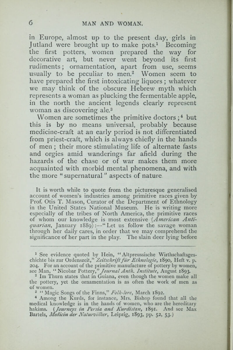 in Europe, almost up to the present day, girls in Jutland were brought up to make potsd Becoming the first potters, women prepared the way for decorative art, but never went beyond its first rudiments; ornamentation, apart from use, seems usually to be peculiar to men.^ Women seem to have prepared the first intoxicating liquors ; whatever we may think of the obscure Hebrew myth which represents a woman as plucking the fermentable apple, in the north the ancient legends clearly represent woman as discovering ale.^ Women are sometimes the primitive doctors but this is by no means universal, probably because medicine-craft at an early period is not differentiated from priest-craft, which is always chiefly in the hands of men ; their more stimulating life of alternate fasts and orgies amid wanderings far afield during the hazards of the chase or of war makes them more acquainted with morbid mental phenomena, and with the more “ supernatural ” aspects of nature It is worth while to quote from the picturesque generalised account of women’s industries among primitive races given by Prof. Otis T. Mason, Curator of the Department of Ethnology in the United States National Museum. He is writing more especially of the tribes of North America, the primitive races of whom our knowledge is most extensive {Ainerica}i Aiiti- qtiariaji^ January 1889):—“Let us follow the savage woman through her daily cares, in order that we may comprehend the significance of her part in the play. The slain deer lying before ^ See evidence quoted by Hein, “ Altpreussische Wirthschaftsges- chichte bis zur Ordenszeit,” Zeitschrift fiir Ethiologie, 1890, Heft v. p. 204. For an account of the primitive manufacture of pottery by women, see Man, “Nicobar Fottery,”JournalAnt/i. Institute, August 1893. ^ Im Thurn states that in Guiana, even though the women make all the pottery, yet the ornamentation is as often the work of men as of women. ^ “ Magic Songs of the Finns,” Folk-Iot-e, March 1892. ^ Among the Kurds, for instance, Mrs. Bishop found that all the medical knowledge is in the hands of women, who are the hereditary hakims. {Journeys in Persia and Kurdistan, 1891. And see Max Bartels, Medicin der Naturvolker, Leipzig, 1893, pp. 52, 53.)