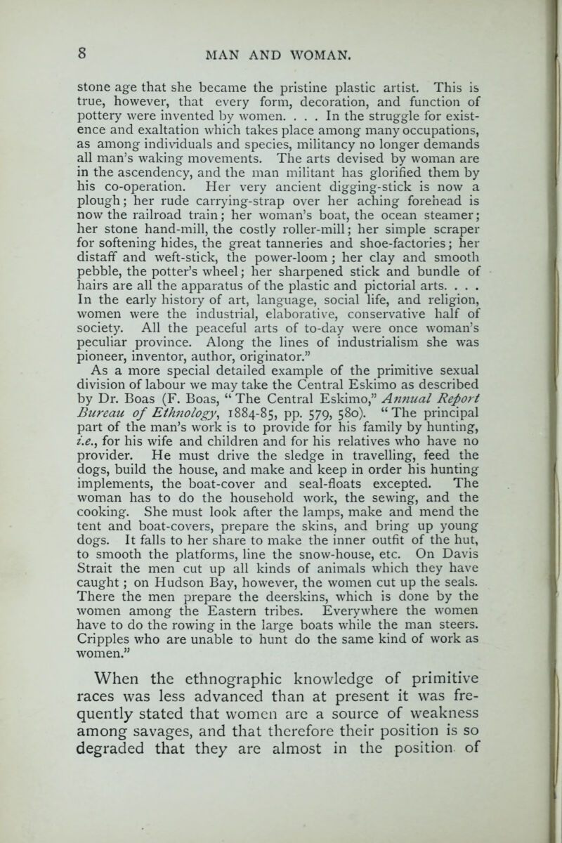 stone age that she became the pristine plastic artist. This is true, however, that every form, decoration, and function of pottery were invented by women. ... In the struggle for exist- ence and exaltation which takes place among many occupations, as among individuals and species, militancy no longer demands all man’s waking movements. The arts devised by woman are in the ascendency, and the man militant has glorified them by his co-operation. Her very ancient digging-stick is now a plough; her rude carrying-strap over her aching forehead is now the railroad train; her woman’s boat, the ocean steamer; her stone hand-mill, the costly roller-mill; her simple scraper for softening hides, the great tanneries and shoe-factories; her distaff and weft-stick, the power-loom; her clay and smooth pebble, the potter’s wheel; her sharpened stick and bundle of hairs are all the apparatus of the plastic and pictorial arts. . . . In the early history of art, language, social life, and religion, women were the industrial, elaborative, conservative half of society. All the peaceful arts of to-day were once woman’s peculiar province. Along the lines of industrialism she was pioneer, inventor, author, originator.” As a more special detailed example of the primitive sexual division of labour we may take the Central Eskimo as described by Dr. Boas (F. Boas, “ The Central Eskimo,” An7iual Report Bureau of EtJmology^ 1884-85, pp. 579, 580). “The principal part of the man’s work is to provide for his family by hunting, z.e., for his wife and children and for his relatives who have no provider. He must drive the sledge in travelling, feed the dogs, build the house, and make and keep in order his hunting implements, the boat-cover and seal-floats excepted. The woman has to do the household work, the sewing, and the cooking. She must look after the lamps, make and mend the tent and boat-covers, prepare the skins, and bring up young dogs. It falls to her share to make the inner outfit of the hut, to smooth the platforms, line the snow-house, etc. On Davis Strait the men cut up all kinds of animals which they have caught; on Hudson Bay, however, the women cut up the seals. There the men prepare the deerskins, which is done by the women among the Eastern tribes. Everywhere the women have to do the rowing in the large boats while the man steers. Cripples who are unable to hunt do the same kind of work as women.” When the ethnographic knowledge of primitive races was less advanced than at present it was fre- quently stated that women are a source of weakness among savages, and that therefore their position is so degraded that they are almost in the position of