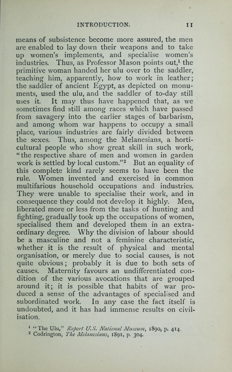 means of subsistence become more assured, the men are enabled to lay down their weapons and to take up women’s implements, and specialise women’s industries. Thus, as Professor Mason points out,^ the primitive woman handed her ulu over to the saddler, teaching him, apparently, how to work in leather; the saddler of ancient Egypt, as depicted on monu- ments, used the ulu, and the saddler of to-day still uses it. It may thus have happened that, as we sometimes find still among races which have passed from savagery into the earlier stages of barbarism, and among whom war happens to occupy a small place, various industries are fairly divided between the sexes. Thus, among the Melanesians, a horti- cultural people who show great skill in such work, “ the respective share of men and women in garden work is settled by local custom.”^ But an equality of this complete kind rarely seems to have been the rule. Women invented and exercised in common multifarious household occupations and industries. They were unable to specialise their work, and in consequence they could not develop it highly. Men, liberated more or less from the tasks of hunting and fighting, gradually took up the occupations of women, specialised them and developed them in an extra- ordinary degree. Why the division of labour should be a masculine and not a feminine characteristic, whether it is the result of physical and mental organisation, or merely due to social causes, is not quite obvious; probably it is due to both sets of causes. Maternity favours an undifferentiated con- dition of the various avocations that are grouped around it; it is possible that habits of war pro- duced a sense of the advantages of specialised and subordinated work. In any case the fact itself is undoubted, and it has had immense results on civil- isation. ^ “The Ulu,” Report U.S. National Museum, 1890, p. 414. 2 Coclrington, The Melanesians, 1891, p. 304.