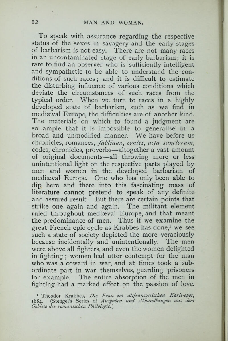 To Speak with assurance regarding the respective status of the sexes in savagery and the early stages of barbarism is not easy. There are not many races in an uncontaminated stage of early barbarism; it is rare to find an observer who is sufficiently intelligent and sympathetic to be able to understand the con- ditions of such races; and it is difficult to estimate the disturbing influence of various conditions which deviate the circumstances of such races from the typical order. When we turn to races in a highly developed state of barbarism, such as we find in mediaeval Europe, the difficulties are of another kind. The materials on which to found a judgment are so ample that it is impossible to generalise in a broad and unmodified manner. We have before us chronicles, romances, fabliaux^ conies, acta sanctorum, codes, chronicles, proverbs—altogether a vast amount of original documents—all throwing more or less unintentional light on the respective parts played by men and women in the developed barbarism of mediaeval Europe. One who has only been able to dip here and there into this fascinating mass of literature cannot pretend to speak of any definite and assured result. But there are certain points that strike one again and again. The militant element ruled throughout mediaeval Europe, and that meant the predominance of men. Thus if we examine the great French epic cycle as Krabbes has done,^ we see such a state of society depicted the more veraciously because incidentally and unintentionally. The men were above all fighters, and even the women delighted in fighting; women had utter contempt for the man who was a coward in war, and at times took a sub- ordinate part in war themselves, guarding prisoners for example. The entire absorption of the men in fighting had a marked effect on the passion of love. 1 Theodor Krabbes, Die Frau im all/ranzoesischen Karh-epos, 1884. (Stengel’s Series of Ausgaben uiid Abhandlungen aus dem Gebiele der romanischen Philologie.)