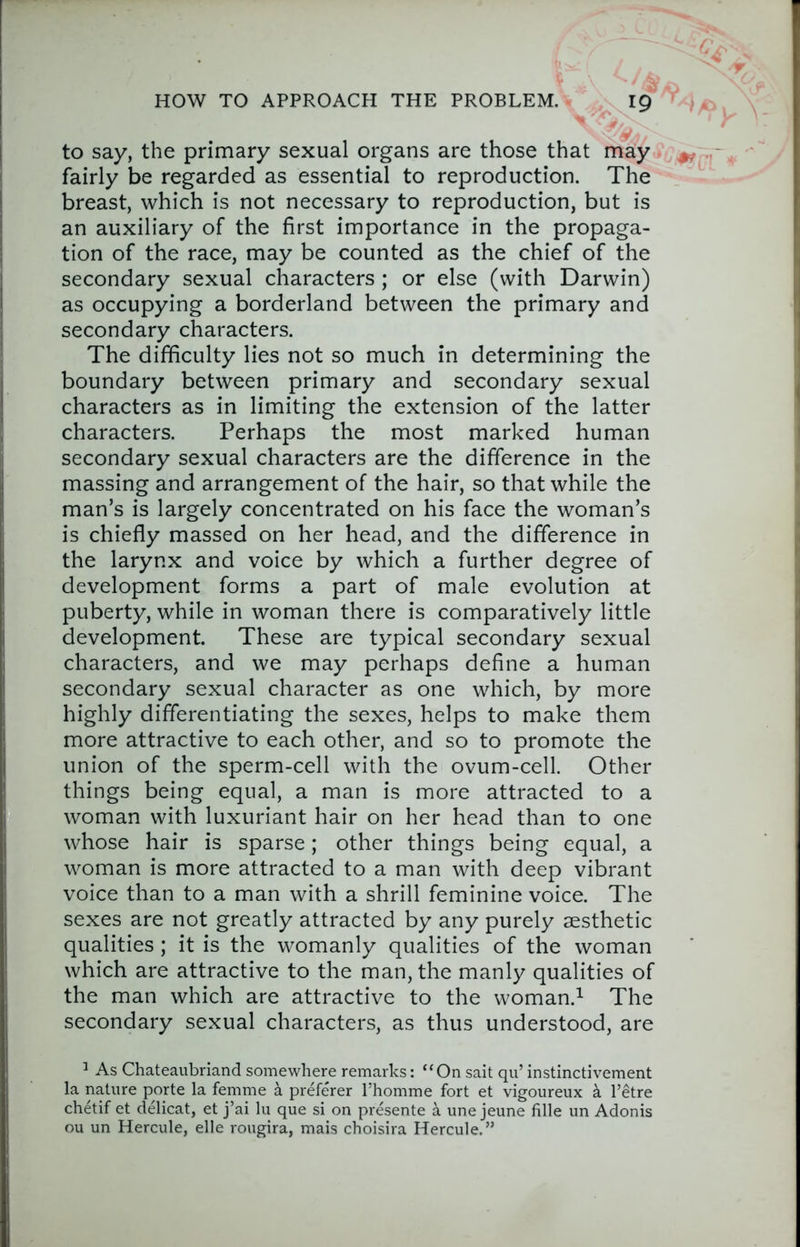 HOW TO APPROACH THE PROBLEM. ig to say, the primary sexual organs are those that may fairly be regarded as essential to reproduction. The breast, which is not necessary to reproduction, but is an auxiliary of the first importance in the propaga- tion of the race, may be counted as the chief of the secondary sexual characters ; or else (with Darwin) as occupying a borderland between the primary and secondary characters. The difficulty lies not so much in determining the boundary between primary and secondary sexual characters as in limiting the extension of the latter characters. Perhaps the most marked human secondary sexual characters are the difference in the massing and arrangement of the hair, so that while the man’s is largely concentrated on his face the woman’s is chiefly massed on her head, and the difference in the larynx and voice by which a further degree of development forms a part of male evolution at puberty, while in woman there is comparatively little development. These are typical secondary sexual characters, and we may perhaps define a human secondary sexual character as one which, by more highly differentiating the sexes, helps to make them more attractive to each other, and so to promote the union of the sperm-cell with the ovum-cell. Other things being equal, a man is more attracted to a woman with luxuriant hair on her head than to one whose hair is sparse; other things being equal, a woman is more attracted to a man with deep vibrant voice than to a man with a shrill feminine voice. The sexes are not greatly attracted by any purely aesthetic qualities ; it is the womanly qualities of the woman which are attractive to the man, the manly qualities of the man which are attractive to the woman.^ The secondary sexual characters, as thus understood, are ^ As Chateaubriand somewhere remarks: “On sait qu’ instinctivement la nature porte la femme a preferer I’homme fort et vigoureux a I’etre chetif et delicat, et j’ai lu que si on presente a une jeune fille un Adonis ou un Hercule, elle rougira, mais choisira Hercule.”