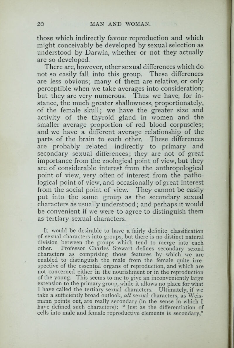 those which indirectly favour reproduction and which might conceivably be developed by sexual selection as understood by Darwin, whether or not they actually are so developed. There are, however, other sexual differences which do not so easily fall into this group. These differences are less obvious; many of them are relative, or only perceptible when we take averages into consideration; but they are very numerous. Thus we have, for in- stance, the much greater shallowness, proportionately, of the female skull; we have the greater size and activity of the thyroid gland in women and the smaller average proportion of red blood corpuscles; and we have a different average relationship of the parts of the brain to each other. These differences are probably related indirectly to primary and secondary sexual differences; they are not of great importance from the zoological point of view, but they are of considerable interest from the anthropological point of view, very often of interest from the patho- logical point of view, and occasionally of great interest from the social point of view. They cannot be easily put into the same group as the secondary sexual characters as usually understood; and perhaps it would be convenient if we were to agree to distinguish them as tertiary sexual characters. It would be desirable to have a fairly definite classification of sexual characters into groups, but there is no distinct natural division between the groups which tend to merge into each other. Professor Charles Stewart defines secondary sexual characters as comprising those features by which we are enabled to distinguish the male from the female quite irre- spective of the essential organs of reproduction, and which are not concerned either in the nourishment or in the reproduction of the young. This seems to me to give an inconveniently large extension to the primary group, while it allows no place for what I have called the tertiary sexual characters. Ultimately, if we take a sufficiently broad outlook, all sexual characters, as Weis- mann points out, are really secondary (in the sense in which I have defined such characters): “Just as the differentiation of cells into male and female reproductive elements is secondary,”