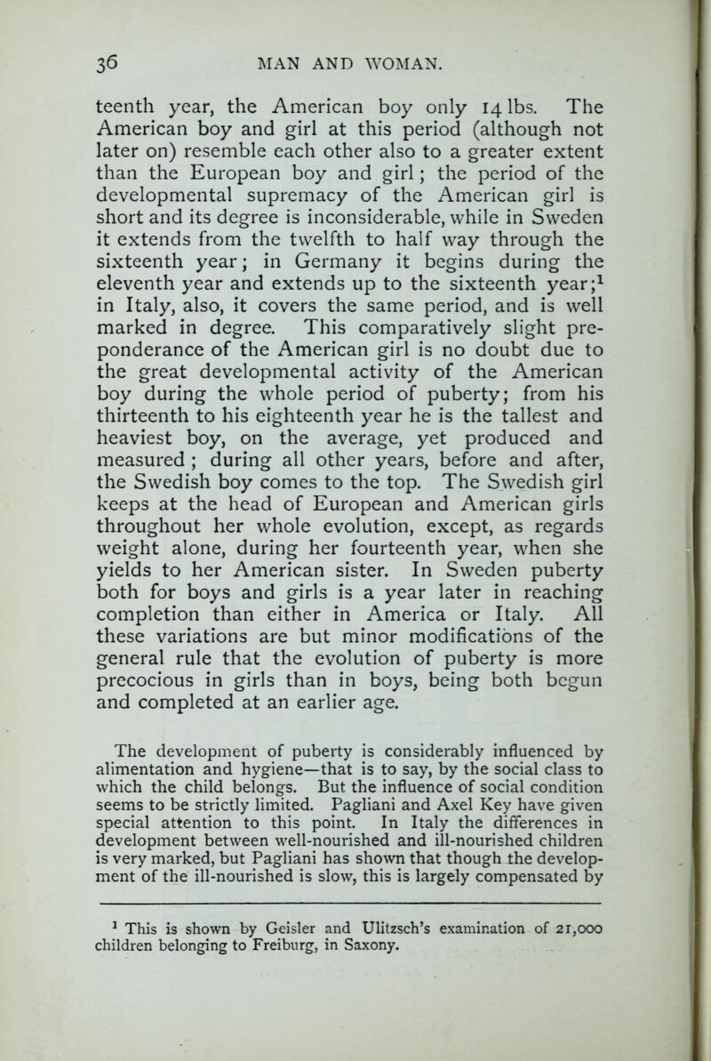 teenth year, the American boy only 14 lbs. The American boy and girl at this period (although not later on) resemble each other also to a greater extent than the European boy and girl; the period of the developmental supremacy of the American girl is short and its degree is inconsiderable, while in Sweden it extends from the twelfth to half way through the sixteenth year; in Germany it begins during the eleventh year and extends up to the sixteenth year;^ in Italy, also, it covers the same period, and is well marked in degree. This comparatively slight pre- ponderance of the American girl is no doubt due to the great developmental activity of the American boy during the whole period of puberty; from his thirteenth to his eighteenth year he is the tallest and heaviest boy, on the average, yet produced and measured ; during all other years, before and after, the Swedish boy comes to the top. The Swedish girl keeps at the head of European and American girls throughout her whole evolution, except, as regards weight alone, during her fourteenth year, when she yields to her American sister. In Sweden puberty both for boys and girls is a year later in reaching completion than either in America or Italy. All these variations are but minor modifications of the general rule that the evolution of puberty is more precocious in girls than in boys, being both begun and completed at an earlier age. The development of puberty is considerably influenced by alimentation and hygiene—that is to say, by the social class to which the child belongs. But the influence of social condition seems to be strictly limited. Pagliani and Axel Key have given special attention to this point. In Italy the differences in development between well-nourished and ill-nourished children is very marked, but Pagliani has shown that though the develop- ment of the ill-nourished is slow, this is largely compensated by ^ This is shown by Geisler and Ulitzsch’s examination of 21,000 children belonging to Freiburg, in Saxony.