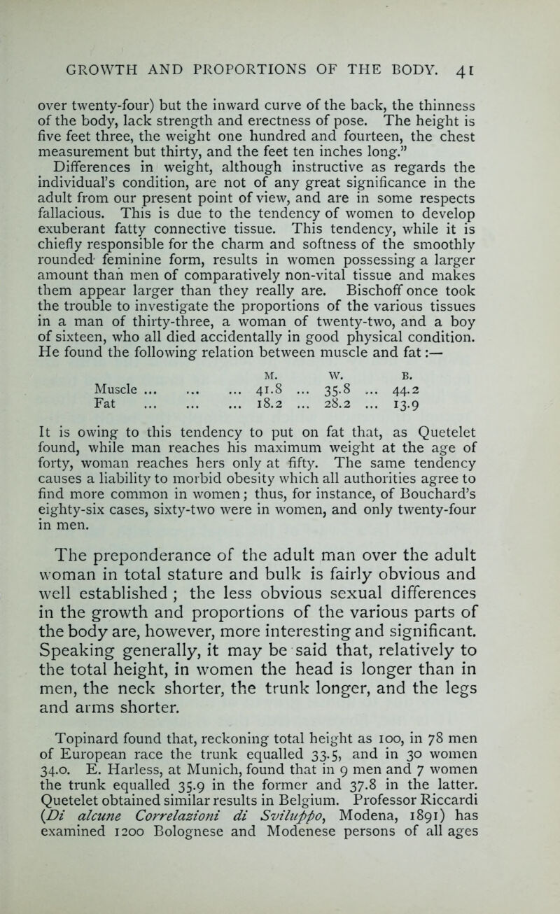 over twenty-four) but the inward curve of the back, the thinness of the body, lack strength and erectness of pose. The height is five feet three, the weight one hundred and fourteen, the chest measurement but thirty, and the feet ten inches long.” Differences in weight, although instructive as regards the individual’s condition, are not of any great significance in the adult from our present point of view, and are in some respects fallacious. This is due to the tendency of women to develop exuberant fatty connective tissue. This tendency, while it is chiefly responsible for the charm and softness of the smoothly rounded- feminine form, results in women possessing a larger amount than men of comparatively non-vital tissue and makes them appear larger than they really are. Bischoff once took the trouble to investigate the proportions of the various tissues in a man of thirty-three, a woman of twenty-two, and a boy of sixteen, who all died accidentally in good physical condition. He found the following relation between muscle and fat:— M. w. B. Muscle 41.8 ... 35.8 ... 44.2 Fat 18.2 ... 28.2 ... 13.9 It is owing to this tendency to put on fat that, as Quetelet found, while man reaches his maximum weight at the age of forty, woman reaches hers only at fifty. The same tendency causes a liability to morbid obesity which all authorities agree to find more common in women; thus, for instance, of Bouchard’s eighty-six cases, sixty-two were in women, and only twenty-four in men. The preponderance of the adult man over the adult woman in total stature and bulk is fairly obvious and well established ; the less obvious sexual differences in the growth and proportions of the various parts of the body are, however, more interesting and significant. Speaking generally, it may be said that, relatively to the total height, in women the head is longer than in men, the neck shorter, the trunk longer, and the legs and arms shorter. Topinard found that, reckoning total height as 100, in 78 men of European race the trunk equalled 33.5, and in 30 women 34.0. E. Harless, at Munich, found that in 9 men and 7 women the trunk equalled 35.9 in the former and 37.8 in the latter. Quetelet obtained similar results in Belgium. Professor Riccardi {^Di alcune Correlazioni di Svihippo^ Modena, 1891) has examined 1200 Bolognese and Modenese persons of all ages