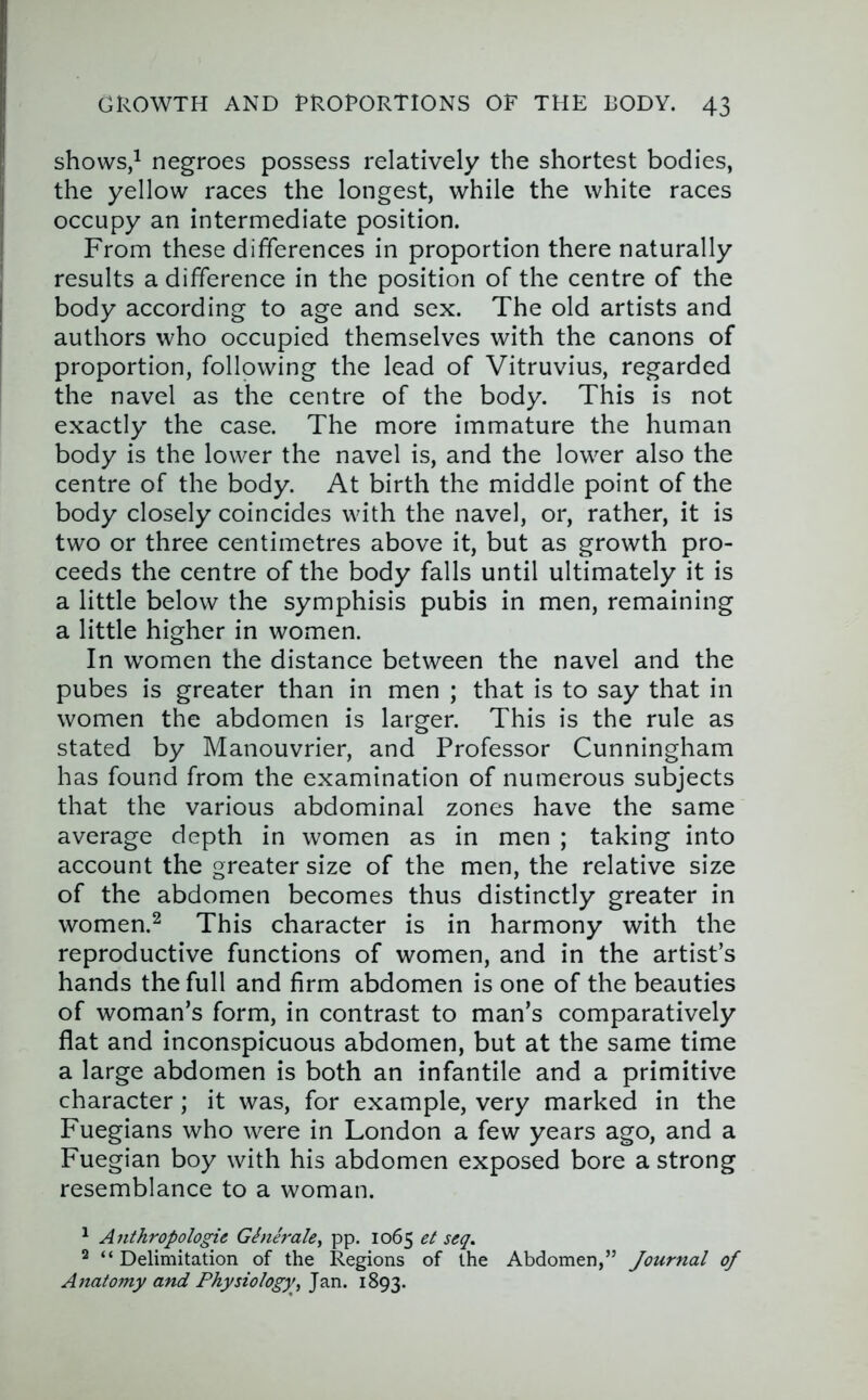 shows/ negroes possess relatively the shortest bodies, the yellow races the longest, while the white races occupy an intermediate position. From these differences in proportion there naturally results a difference in the position of the centre of the body according to age and sex. The old artists and authors who occupied themselves with the canons of proportion, following the lead of Vitruvius, regarded the navel as the centre of the body. This is not exactly the case. The more immature the human body is the lower the navel is, and the lower also the centre of the body. At birth the middle point of the body closely coincides with the navel, or, rather, it is two or three centimetres above it, but as growth pro- ceeds the centre of the body falls until ultimately it is a little below the symphisis pubis in men, remaining a little higher in women. In women the distance between the navel and the pubes is greater than in men ; that is to say that in women the abdomen is larger. This is the rule as stated by Manouvrier, and Professor Cunningham has found from the examination of numerous subjects that the various abdominal zones have the same average depth in women as in men ; taking into account the greater size of the men, the relative size of the abdomen becomes thus distinctly greater in women.2 This character is in harmony with the reproductive functions of women, and in the artist’s hands the full and firm abdomen is one of the beauties of woman’s form, in contrast to man’s comparatively flat and inconspicuous abdomen, but at the same time a large abdomen is both an infantile and a primitive character; it was, for example, very marked in the Fuegians who were in London a few years ago, and a Fuegian boy with his abdomen exposed bore a strong resemblance to a woman. ^ Anthropologic Ginerale^ pp. 1065 et seq, 2 “ Delimitation of the Regions of the Abdomen,” Journal of Anatomy and Physiology, Jan. 1893.