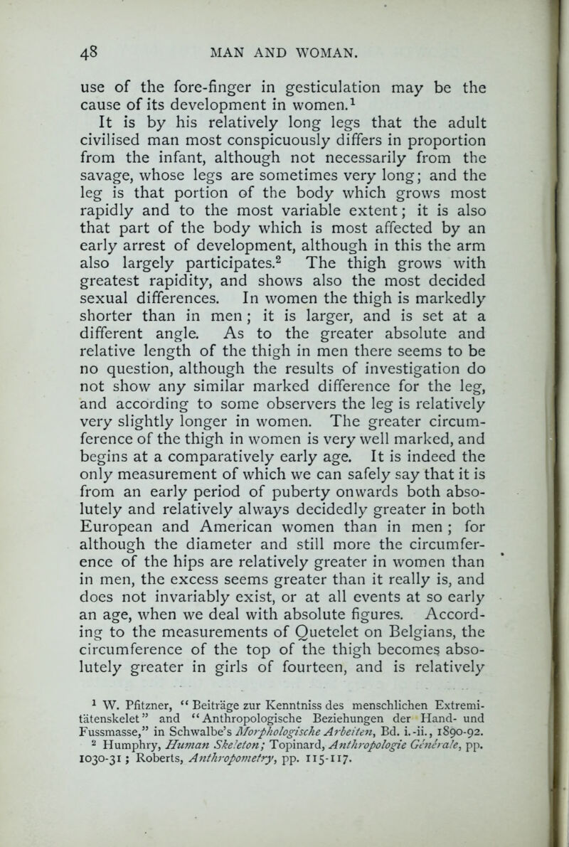 use of the fore-finger in gesticulation may be the cause of its development in women.^ It is by his relatively long legs that the adult civilised man most conspicuously differs in proportion from the infant, although not necessarily from the savage, whose legs are sometimes very long; and the leg is that portion of the body which grows most rapidly and to the most variable extent; it is also that part of the body which is most affected by an early arrest of development, although in this the arm also largely participates.^ The thigh grows with greatest rapidity, and shows also the most decided sexual differences. In women the thigh is markedly shorter than in men; it is larger, and is set at a different angle. As to the greater absolute and relative length of the thigh in men there seems to be no question, although the results of investigation do not show any similar marked difference for the leg, and according to some observers the leg is relatively very slightly longer in women. The greater circum- ference of the thigh in women is very well marked, and begins at a comparatively early age. It is indeed the only measurement of which we can safely say that it is from an early period of puberty onwards both abso- lutely and relatively always decidedly greater in both European and American women than in men ; for although the diameter and still more the circumfer- ence of the hips are relatively greater in women than in men, the excess seems greater than it really is, and does not invariably exist, or at all events at so early an age, when we deal with absolute figures. Accord- ing to the measurements of Quetelet on Belgians, the circumference of the top of the thigh becomes abso- lutely greater in girls of fourteen, and is relatively ^ W. Pfitzner, “ Beitrage zur Kenntniss des menschlichen Extremi- tatenskelet” and “ Anthropologische Beziehungen der Hand- und Fussmasse,” in SchvfdiVoe’s Morphologiscke Arbeiten, Bd. i.-ii., 1890-92. 2 Humphry, Hmnan Skeleton; Topinard, Anthivpologie Gmerale^ pp. 1030-31; Roberts, Anthropometry, pp. 115-117.