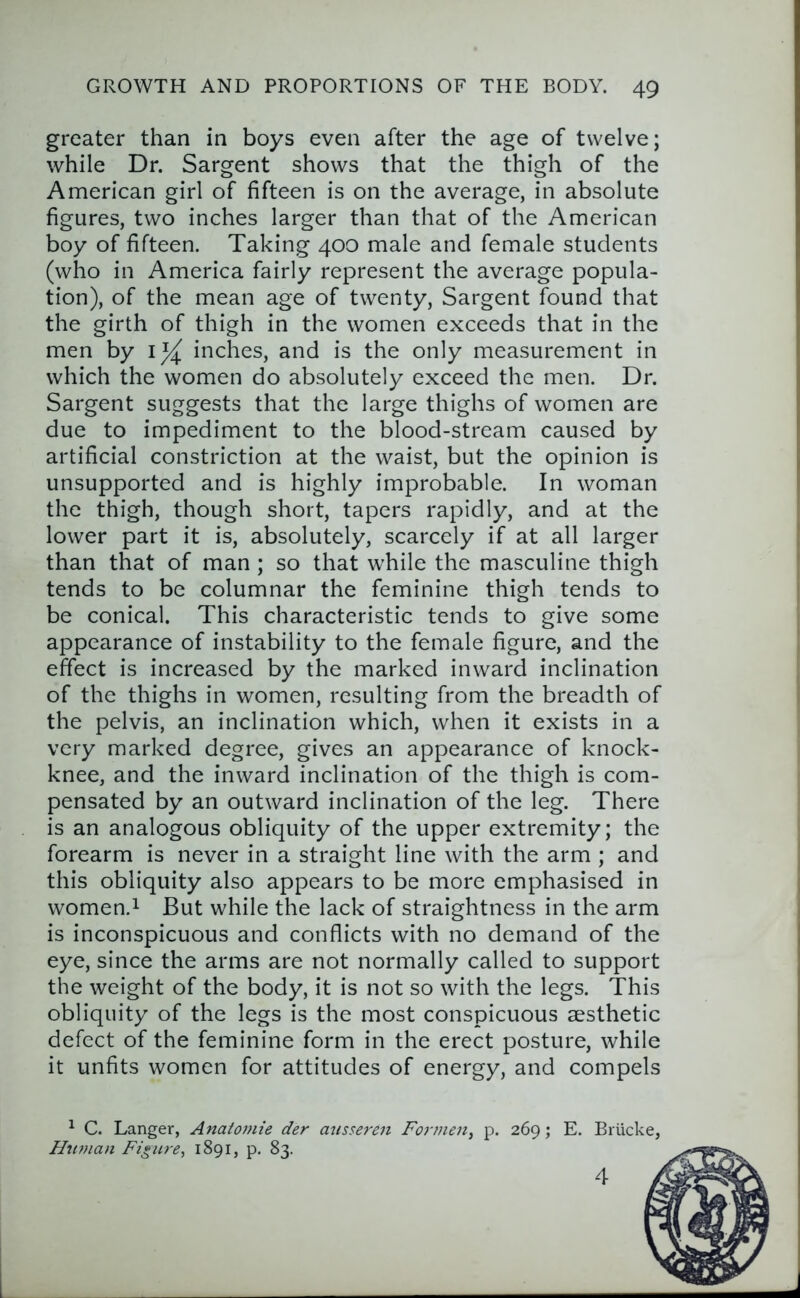 greater than in boys even after the age of twelve; while Dr. Sargent shows that the thigh of the American girl of fifteen is on the average, in absolute figures, two inches larger than that of the American boy of fifteen. Taking 400 male and female students (who in America fairly represent the average popula- tion), of the mean age of twenty, Sargent found that the girth of thigh in the women exceeds that in the men by inches, and is the only measurement in which the women do absolutely exceed the men. Dr. Sargent suggests that the large thighs of women are due to impediment to the blood-stream caused by artificial constriction at the waist, but the opinion is unsupported and is highly improbable. In woman the thigh, though short, tapers rapidly, and at the lower part it is, absolutely, scarcely if at all larger than that of man ; so that while the masculine thigh tends to be columnar the feminine thigh tends to be conical. This characteristic tends to give some appearance of instability to the female figure, and the effect is increased by the marked inward inclination of the thighs in women, resulting from the breadth of the pelvis, an inclination which, when it exists in a very marked degree, gives an appearance of knock- knee, and the inward inclination of the thigh is com- pensated by an outward inclination of the leg. There is an analogous obliquity of the upper extremity; the forearm is never in a straight line with the arm ; and this obliquity also appears to be more emphasised in women.i But while the lack of straightness in the arm is inconspicuous and conflicts with no demand of the eye, since the arms are not normally called to support the weight of the body, it is not so with the legs. This obliquity of the legs is the most conspicuous aesthetic defect of the feminine form in the erect posture, while it unfits women for attitudes of energy, and compels ^ C. Danger, Anatomic der ansseren For men, p. 269; E. Briicke, Htiman Figure, 1891, p. 83. J 4