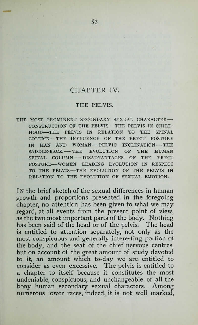 CHAPTER IV. THE PELVIS. THE MOST PROMINENT SECONDARY SEXUAL CHARACTER— CONSTRUCTION OF THE PELVIS—THE PELVIS IN CHILD- HOOD—THE PELVIS IN RELATION TO THE SPINAL COLUMN—THE INFLUENCE OF THE ERECT POSTURE IN MAN AND WOMAN — PELVIC INCLINATION — THE SADDLE-BACK THE EVOLUTION OF THE HUMAN SPINAL COLUMN — DISADVANTAGES OF THE ERECT POSTURE—WOMEN LEADING EVOLUTION IN RESPECT TO THE PELVIS—THE EVOLUTION OF THE PELVIS IN RELATION TO THE EVOLUTION OF SEXUAL EMOTION. In the brief sketch of the sexual differences in human growth and proportions presented in the foregoing chapter, no attention has been given to what we may regard, at all events from the present point of view, as the two most important parts of the body. Nothing has been said of the head or of the pelvis. The head is entitled to attention separately, not only as the most conspicuous and generally interesting portion of the body, and the seat of the chief nervous centres, but on account of the great amount of study devoted to it, an amount which to-day we are entitled to consider as even excessive. The pelvis is entitled to a chapter to itself because it constitutes the most undeniable, conspicuous, and unchangeable of all the bony human secondary sexual characters. Among numerous lower races, indeed, it is not well marked.