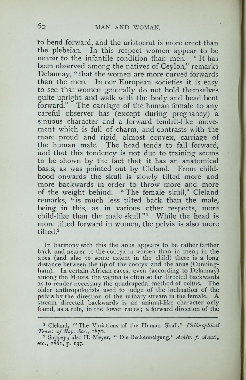 to bend forward, and the aristocrat is more erect than the plebeian. In this respect women appear to be nearer to the infantile condition than men. “ It has been observed among the natives of Ceylon,” remarks Delaunay, “that the women are more curved forwards than the men. In our European societies it is easy to see that women generally do not hold themselves quite upright and walk with the body and head bent forward.” The carriage of the human female to any careful observer has (except during pregnancy) a sinuous character and a forward tendril-like move- ment which is full of charm, and contrasts with the more proud and rigid, almost convex, carriage of the human male. The head tends to fall forward, and that this tendency is not due to training seems to be shown by the fact that it has an anatomical basis, as was pointed out by Cleland. From child- hood onwards the skull is slowly tilted more and more backwards in order to throw more and more of the weight behind. “The female skull,” Cleland remarks, “is much less tilted back than the male, being in this, as in various other respects, more child-like than the male skull.” ^ While the head is more tilted forward in women, the pelvis is also more tilted.2 In harmony with this the anus appears to be rather farther back and nearer to the coccyx in women than in men; in the apes (and also to some extent in the child) there is a long distance between the tip of the coccyx and the anus (Cunning- ham). In certain African races, even (according to Delaunay) among the Moors, the vagina is often so far directed backwards as to render necessary the quadrupedal method of coitus. The older anthropologists used to judge of the inclination of the pelvis by the direction of the urinary stream in the female. A stream directed backwards is an animal-like character only found, as a rule, in the lower races; a forward direction of the 1 Cleland, “ The Variations of the Human Skull,” Philosophical Trans, of Roy. Soc., 1870. 2 Sappeyj also H. Meyer, “ Die Beckenneigung,” Achiv. f. Anal., etc., 1861, p. 137.