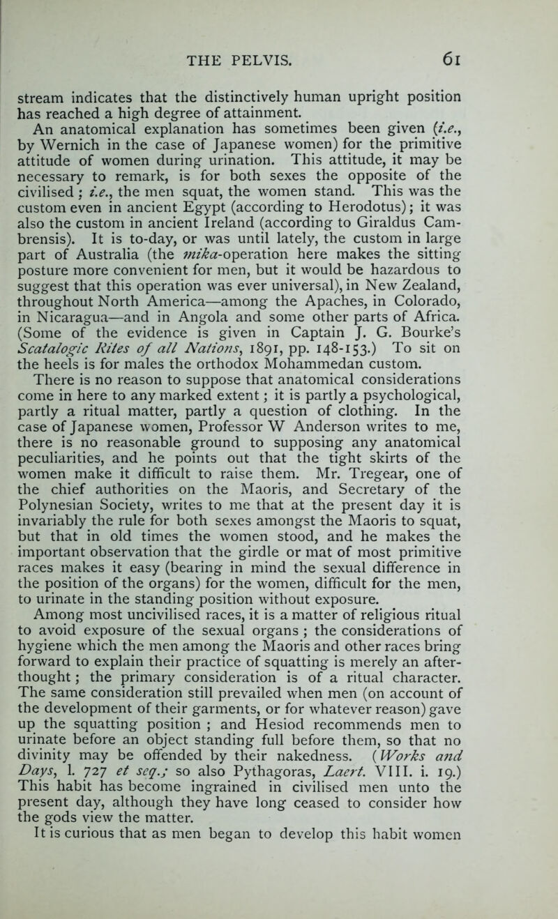 stream indicates that the distinctively human upright position has reached a high degree of attainment. An anatomical explanation has sometimes been given (/>., by Wernich in the case of Japanese women) for the primitive attitude of women during urination. This attitude, it may be necessary to remark, is for both sexes the opposite of the civilised : i.e.^ the men squat, the women stand. This was the custom even in ancient Egypt (according to Herodotus); it was also the custom in ancient Ireland (according to Giraldus Cam- brensis). It is to-day, or was until lately, the custom in large part of Australia (the wf/^tsr-operation here makes the sitting posture more convenient for men, but it would be hazardous to suggest that this operation was ever universal), in New Zealand, throughout North America—among the Apaches, in Colorado, in Nicaragua—and in Angola and some other parts of Africa. (Some of the evidence is given in Captain J. C. Bourke’s Scatalogic Rites of all Nations^ 1891, pp. 148-153.) To sit on the heels is for males the orthodox Mohammedan custom. There is no reason to suppose that anatomical considerations come in here to any marked extent; it is partly a psychological, partly a ritual matter, partly a question of clothing. In the case of Japanese women. Professor W Anderson writes to me, there is no reasonable ground to supposing any anatomical peculiarities, and he points out that the tight skirts of the women make it difficult to raise them. Mr. Tregear, one of the chief authorities on the Maoris, and Secretary of the Polynesian Society, writes to me that at the present day it is invariably the rule for both sexes amongst the Maoris to squat, but that in old times the women stood, and he makes the important observation that the girdle or mat of most primitive races makes it easy (bearing in mind the sexual difference in the position of the organs) for the women, difficult for the men, to urinate in the standing position without exposure. Among most uncivilised races, it is a matter of religious ritual to avoid exposure of the sexual organs ; the considerations of hygiene which the men among the Maoris and other races bring forward to explain their practice of squatting is merely an after- thought ; the primary consideration is of a ritual character. The same consideration still prevailed when men (on account of the development of their garments, or for whatever reason) gave up the squatting position ; and Hesiod recommends men to urinate before an object standing full before them, so that no divinity may be offended by their nakedness. (Works and Days, 1. 727 et seq.; so also Pythagoras, Laert. VIII. i. 19.) This habit has become ingrained in civilised men unto the present day, although they have long ceased to consider how the gods view the matter. It is curious that as men began to develop this habit women