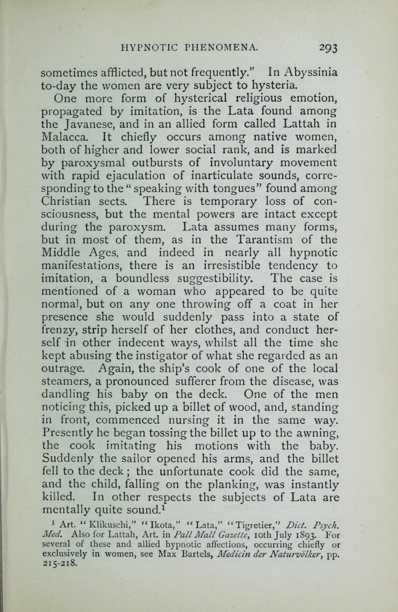 sometimes afflicted, but not frequently.” In Abyssinia to-day the women are very subject to hysteria. One more form of hysterical religious emotion, propagated by imitation, is the Lata found among the Javanese, and in an allied form called Lattah in Malacca. It chiefly occurs among native women, both of higher and lower social rank, and is marked by paroxysmal outbursts of involuntary movement with rapid ejaculation of inarticulate sounds, corre- sponding to the “ speaking with tongues” found among Christian sects. There is temporary loss of con- sciousness, but the mental powers are intact except during the paroxysm. Lata assumes many forms, but in most of them, as in the Tarantism of the Middle Ages, and indeed in nearly all hypnotic manifestations, there is an irresistible tendency to imitation, a boundless suggestibility. The case is mentioned of a woman who appeared to be quite normal, but on any one throwing off a coat in her presence she would suddenly pass into a state of frenzy, strip herself of her clothes, and conduct her- self in other indecent ways, whilst all the time she kept abusing the instigator of what she regarded as an outrage. Again, the ship’s cook of one of the local steamers, a pronounced sufferer from the disease, was dandling his baby on the deck. One of the men noticing this, picked up a billet of wood, and, standing in front, commenced nursing it in the same way. Presently he began tossing the billet up to the awning, the cook imitating his motions with the baby. Suddenly the sailor opened his arms, and the billet fell to the deck; the unfortunate cook did the same, and the child, falling on the planking, was instantly killed. In other respects the subjects of Lata are mentally quite sound.^ 1 Art. “ Klikuschi,” “ Ikota,” “Lata,” “ Tigretier,” Diet. Psych. Med. Also for Lattah, Art. in Pall Mall Gazette, loth July 1893. For several of these and allied hypnotic affections, occurring chiefly or exclusively in women, see Max Bartels, Medicin der Naturvolker, pp. 215-218.