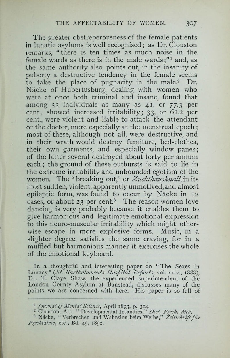 The greater obstreperousness of the female patients in lunatic asylums is well recognised; as Dr. Clouston remarks, “there is ten times as much noise in the female wards as there is in the male wards and, as the same authority also points out, in the insanity of puberty a destructive tendency in the female seems to take the place of pugnacity in the male.^ Dr. Nacke of Hubertusburg, dealing with women who were at once both criminal and insane, found that among 53 individuals as many as 41, or 77.3 per cent., showed increased irritability; 33, or 62.2 per cent., were violent and liable to attack the attendant or the doctor, more especially at the menstrual epoch; most of these, although not all, were destructive, and in their wrath would destroy furniture, bed-clothes, their own garments, and especially window panes; of the latter several destroyed about forty per annum each ; the ground of these outbursts is said to lie in the extreme irritability and unbounded egotism of the women. The “ breaking out,” or Zuchthausknall, in its most sudden, violent, apparently unmotived,and almost epileptic form, was found to occur by Nacke in 12 cases, or about 23 per cent.^ The reason women love dancing is very probably because it enables them to give harmonious and legitimate emotional expression to this neuro-muscular irritability which might other- wise escape in more explosive forms. Music, in a slighter degree, satisfies the same craving, for in a muffled but harmonious manner it exercises the whole of the emotional keyboard. In a thoughtful and interesting paper on “ The Sexes in Lunacy” (5/. Bartholoinew'‘s Hospital Reports^ vol. xxiv., 1888), Dr. T. Claye Shaw, the experienced superintendent of the London County Asylum at Banstead, discusses many of the points we are concerned with here. His paper is so full of '^Journal of Mental Science, A.pril 1893, p. 314. - Clouston, Art. “ Developmental Insanities,” Diet. Psych. Aled. ® Nacke, “ Verbrechen und Wahnsinn beim Weibe,” Zeitschrift fiir Psychiatric, etc., Bd 49, 1892.