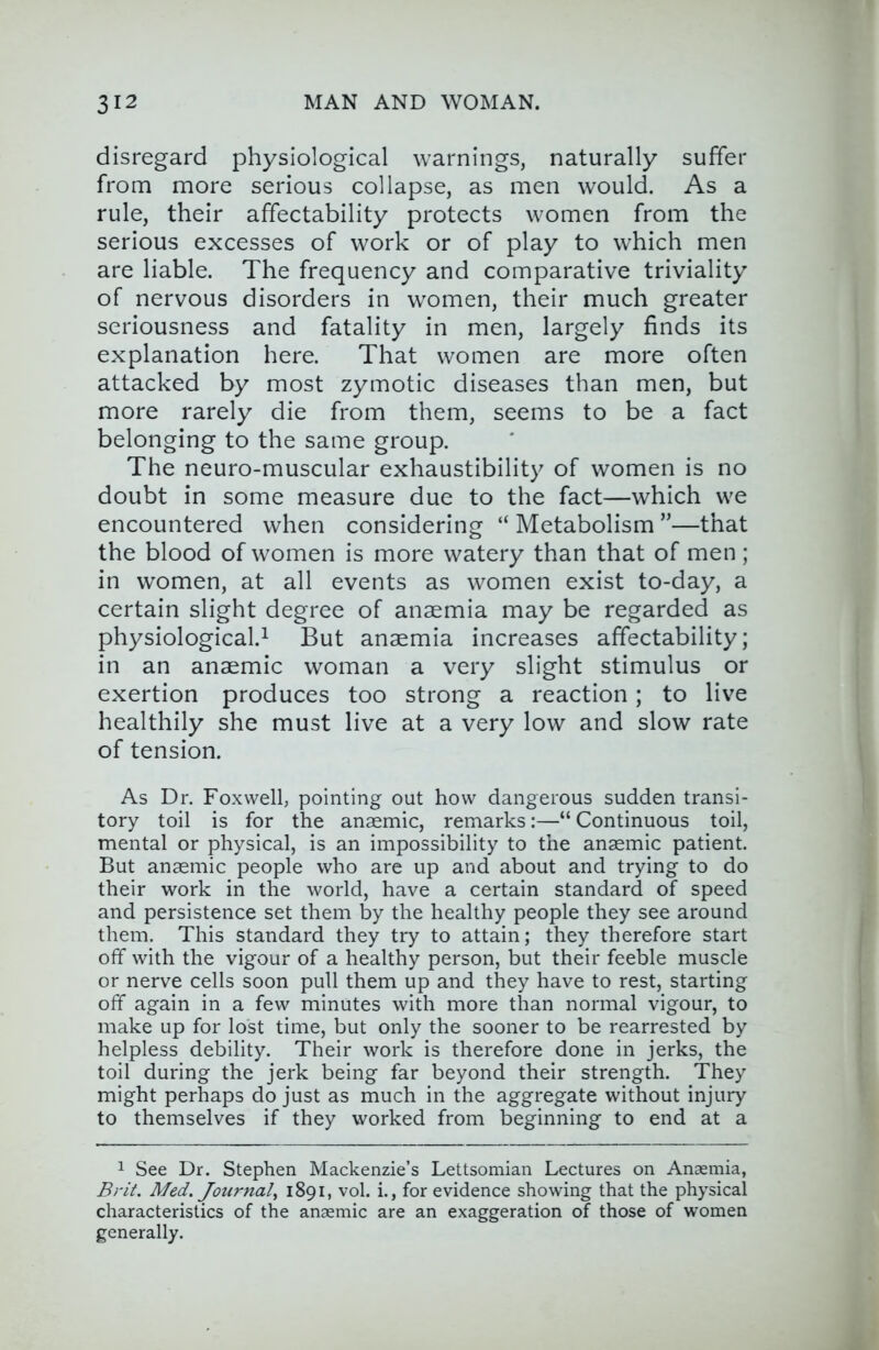 disregard physiological warnings, naturally suffer from more serious collapse, as men would. As a rule, their affectability protects women from the serious excesses of work or of play to which men are liable. The frequency and comparative triviality of nervous disorders in women, their much greater seriousness and fatality in men, largely finds its explanation here. That women are more often attacked by most zymotic diseases than men, but more rarely die from them, seems to be a fact belonging to the same group. The neuro-muscular exhaustibility of women is no doubt in some measure due to the fact—which we encountered when considering “ Metabolism ”—that the blood of women is more watery than that of men; in women, at all events as women exist to-day, a certain slight degree of anaemia may be regarded as physiological.^ But anaemia increases affectability; in an anaemic woman a very slight stimulus or exertion produces too strong a reaction; to live healthily she must live at a very low and slow rate of tension. As Dr. Foxvvell, pointing out how dangerous sudden transi- tory toil is for the anaemic, remarks:—“ Continuous toil, mental or physical, is an impossibility to the anaemic patient. But anaemic people who are up and about and trying to do their work in the world, have a certain standard of speed and persistence set them by the healthy people they see around them. This standard they try to attain; they therefore start off with the vigour of a healthy person, but their feeble muscle or nerve cells soon pull them up and they have to rest, starting off again in a few minutes with more than normal vigour, to make up for lost time, but only the sooner to be rearrested by helpless debility. Their work is therefore done in jerks, the toil during the jerk being far beyond their strength. They might perhaps do just as much in the aggregate without injury to themselves if they worked from beginning to end at a 1 See Dr. Stephen Mackenzie’s Lettsomian Lectures on Anaemia, Brit. Med. Journal., 1891, vol. i., for evidence showing that the physical characteristics of the anaemic are an exaggeration of those of women generally.