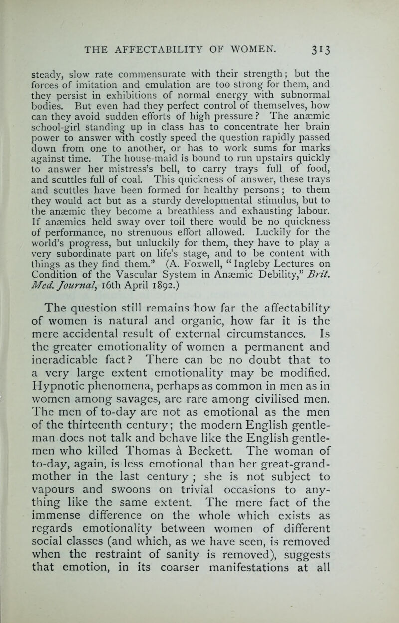 steady, slow rate commensurate with their strength; but the forces of imitation and emulation are too strong for them, and they persist in exhibitions of normal energy with subnormal bodies. But even had they perfect control of themselves, how can they avoid sudden efforts of high pressure ? The anaemic school-girl standing up in class has to concentrate her brain power to answer with costly speed the question rapidly passed down from one to another, or has to work sums for marks against time. The house-maid is bound to run upstairs quickly to answer her mistress’s bell, to carry trays full of food, and scuttles full of coal. This quickness of answer, these trays and scuttles have been formed for healthy persons; to them they would act but as a sturdy developmental stimulus, but to the anaemic they become a breathless and exhausting labour. If anaemics held sway over toil there would be no quickness of performance, no strenuous effort allowed. Luckily for the world’s progress, but unluckily for them, they have to play a very subordinate part on life’s stage, and to be content with things as they find them.” (A. Foxwell, “Ingleby Lectures on Condition of the Vascular System in Anaemic Debility,” Brit. Med. Journal^ i6th April 1892.) The question still remains how far the affectability of women is natural and organic, how far it is the mere accidental result of external circumstances. Is the greater emotionality of women a permanent and ineradicable fact? There can be no doubt that to a very large extent emotionality may be modified. Hypnotic phenomena, perhaps as common in men as in women among savages, are rare among civilised men. The men of to-day are not as emotional as the men of the thirteenth century; the modern English gentle- man does not talk and behave like the English gentle- men who killed Thomas a Beckett. The woman of to-day, again, is less emotional than her great-grand- mother in the last century ; she is not subject to vapours and swoons on trivial occasions to any- thing like the same extent. The mere fact of the immense difference on the whole which exists as regards emotionality between women of different social classes (and which, as we have seen, is removed when the restraint of sanity is removed), suggests that emotion, in its coarser manifestations at all