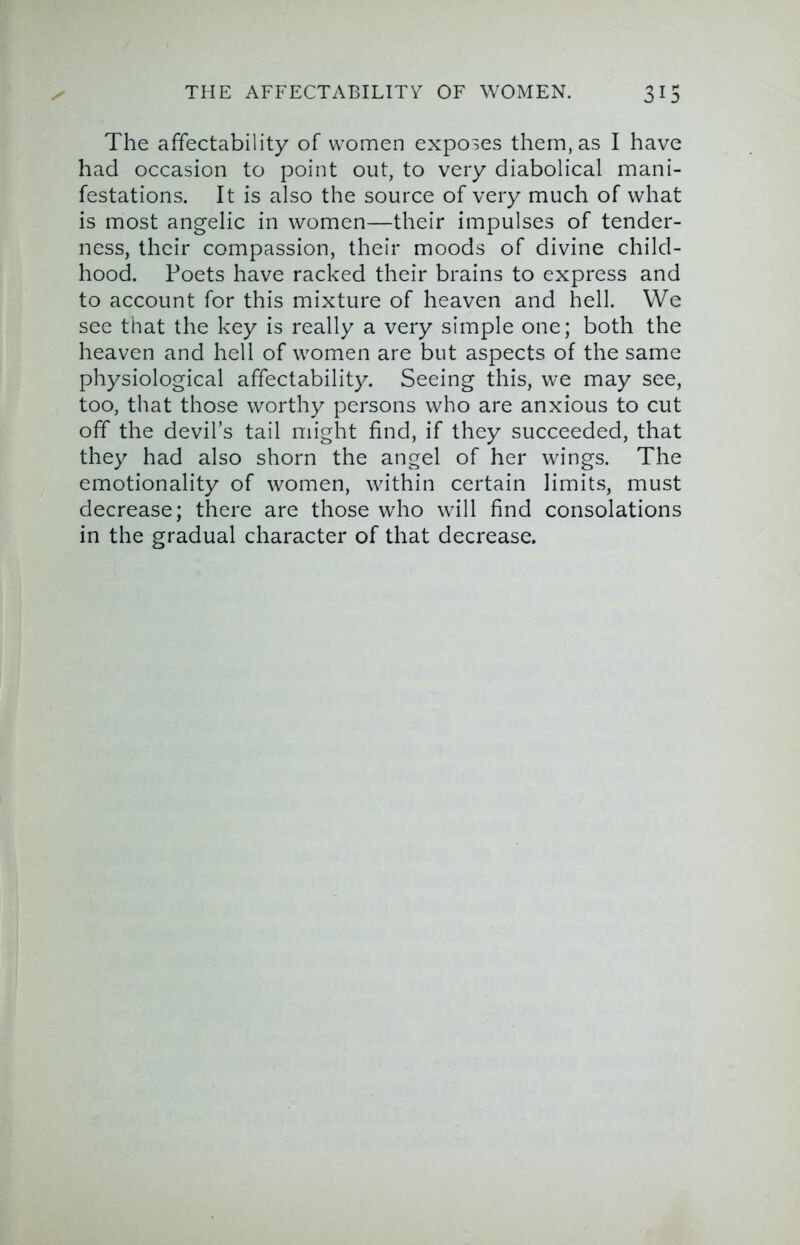 The affectability of women exposes them, as I have had occasion to point out, to very diabolical mani- festations. It is also the source of very much of what is most angelic in women—their impulses of tender- ness, their compassion, their moods of divine child- hood. Poets have racked their brains to express and to account for this mixture of heaven and hell. We see that the key is really a very simple one; both the heaven and hell of women are but aspects of the same physiological affectability. Seeing this, we may see, too, that those worthy persons who are anxious to cut off the devil’s tail might find, if they succeeded, that they had also shorn the angel of her wings. The emotionality of women, within certain limits, must decrease; there are those who will find consolations in the gradual character of that decrease.