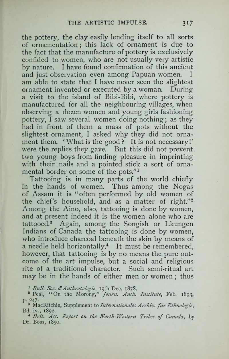 the pottery, the clay easily lending itself to all sorts of ornamentation ; this lack of ornament is due to the fact that the manufacture of pottery is exclusively confided to women, who are not usually very artistic by nature. I have found confirmation of this ancient and just observation even among Papuan women. I am able to state that I have never seen the slightest ornament invented or executed by a woman. During a visit to the island of Bibi-Bibi, where pottery is manufactured for all the neighbouring villages, when observing a dozen women and young girls fashioning pottery, I saw several women doing nothing; as they had in front of them a mass of pots without the slightest ornament, I asked why they did not orna- ment them. ‘ What is the good ? It is not necessary!’ were the replies they gave. But this did not prevent two young boys from finding pleasure in imprinting with their nails and a pointed stick a sort of orna- mental border on some of the pots.”^ Tattooing is in many parts of the world chiefly in the hands of women. Thus among the Nogas of Assam it is “often performed by old women of the chiefs household, and as a matter of right.”^ Among the Aino, also, tattooing is done by women, and at present indeed it is the women alone who are tattooed.^ Again, among the Songish or Lkungen Indians of Canada the tattooing is done by women, who introduce charcoal beneath the skin by means of a needle held horizontally.^ It must be remembered, however, that tattooing is by no means the pure out- come of the art impulse, but a social and religious rite of a traditional character. Such semi-ritual art may be in the hands of either men or women ; thus ^ Bull. Soc. d‘Anthropologie, 19th Dec. 1878. ^ Peal, “On the Morong,” Anih. Institute, Feb. 1893, p. 247. ^ MacRitchie, Supplement io Internationales Atrhiv. fur Ethnologie, Bd. iv., 1892. ^ Brit. Ass. Report on the North- Western Tribes of Canada, by Dr. Boas, 1890.