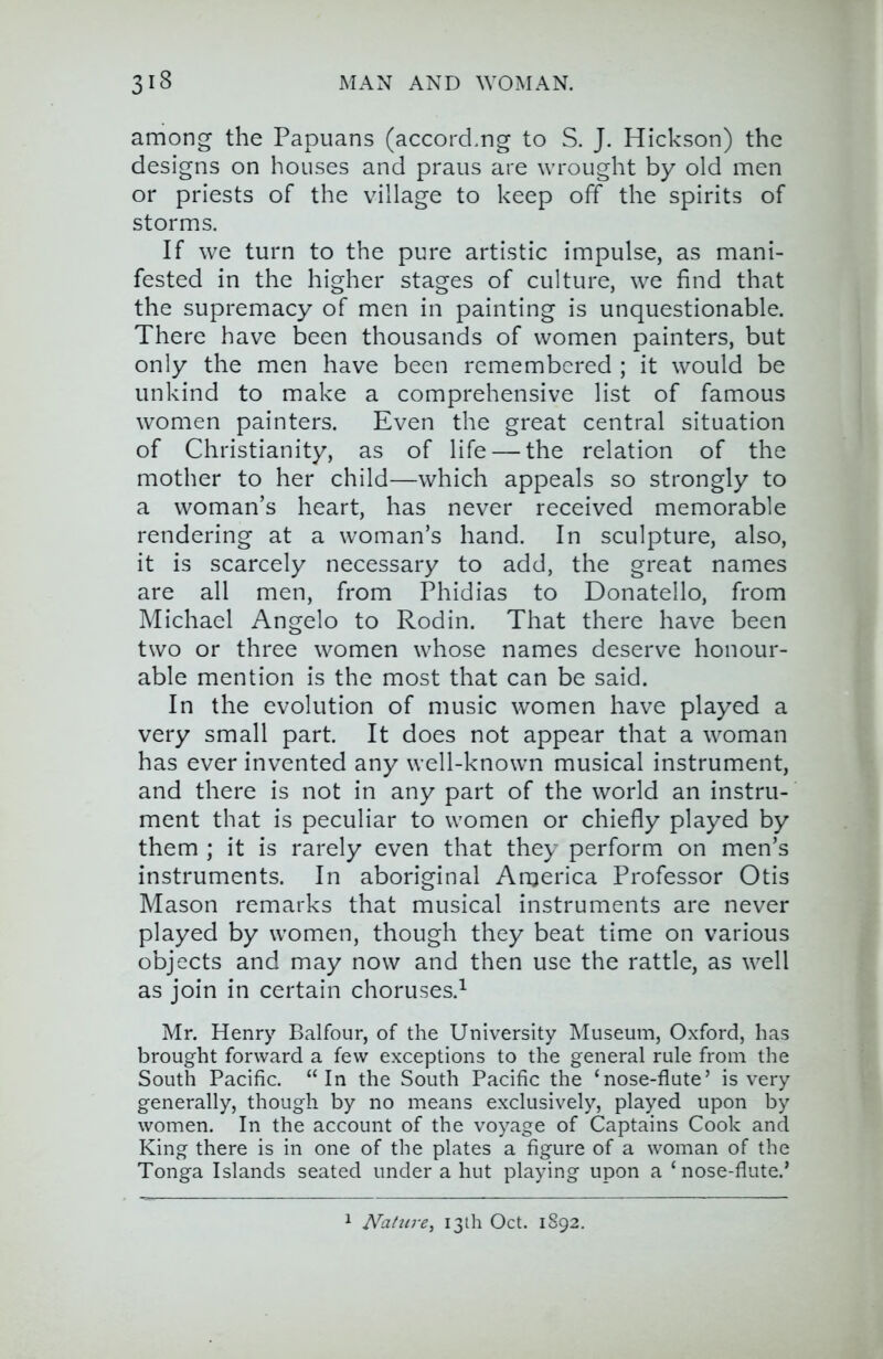 among the Papuans (accorcLng to S. J. Hickson) the designs on houses and praus are wrought by old men or priests of the village to keep off the spirits of storms. If we turn to the pure artistic impulse, as mani- fested in the higher stages of culture, we find that the supremacy of men in painting is unquestionable. There have been thousands of women painters, but only the men have been remembered ; it would be unkind to make a comprehensive list of famous women painters. Even the great central situation of Christianity, as of life — the relation of the mother to her child—which appeals so strongly to a woman’s heart, has never received memorable rendering at a woman’s hand. In sculpture, also, it is scarcely necessary to add, the great names are all men, from Phidias to Donatello, from Michael Angelo to Rodin. That there have been two or three women whose names deserve honour- able mention is the most that can be said. In the evolution of music women have played a very small part. It does not appear that a woman has ever invented any well-known musical instrument, and there is not in any part of the world an instru- ment that is peculiar to women or chiefly played by them ; it is rarely even that they perform on men’s instruments. In aboriginal America Professor Otis Mason remarks that musical instruments are never played by women, though they beat time on various objects and may now and then use the rattle, as well as join in certain choruses.^ Mr. Henry Balfour, of the University Museum, Oxford, has brought forward a few exceptions to the general rule from the South Pacific. “In the South Pacific the ‘nose-flute’ is very generally, though by no means exclusively, played upon by women. In the account of the voyage of Captains Cook and King there is in one of the plates a figure of a woman of the Tonga Islands seated under a hut playing upon a ‘nose-flute.’ 1 JVatiire, 13th Oct. 1892.