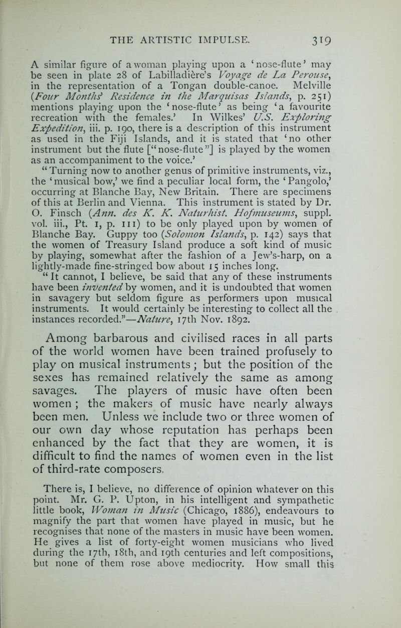 A similar figure of a woman playing upon a ‘ nose-flute ’ may be seen in plate 28 of Labilladiere’s Voyage de La Perouse^ in the representation of a Tongan double-canoe. Melville {Four Mo?ithd Reside7ice in the Marquisas Islands^ p. 251) mentions playing upon the ‘nose-flute’ as being ‘a favourite recreation with the females.’ In Wilkes’ U.S. Exploring Expedition^ iii. p. 190, there is a description of this instrument as used in the Fiji Islands, and it is stated that ‘no other instrument but the flute [“nose-flute”] is played by the women as an accompaniment to the voice.’ “Turning now to another genus of primitive instruments, viz., the ‘ musical bow,’ we find a peculiar local form, the ‘ Pangolo,’ occurring at Blanche Bay, New Britain. There are specimens of this at Berlin and Vienna. This instrument is stated by Dr. O. Finsch {Ann. des K. K. Nahcfdiist. Hof museums., suppl. vol. iii., Pt. I, p. in) to be only played upon by women of Blanche Bay. Guppy too {Solomon Islands, p. 142) says that the women of Treasury Island produce a soft kind of music by playing, somewhat after the fashion of a Jew’s-harp, on a lightly-made fine-stringed bow about 15 inches long. “ It cannot, I believe, be said that any of these instruments have been i?iv€?i/ed hy women, and it is undoubted that women in savagery but seldom figure as performers upon musical instruments. It would certainly be interesting to collect all the instances recorded.”—Nature, 17th Nov. 1892. Among barbarous and civilised races in all parts of the world women have been trained profusely to play on musical instruments ; but the position of the sexes has remained relatively the same as among savages. The players of music have often been women ; the makers of music have nearly always been men. Unless we include two or three women of our own day whose reputation has perhaps been enhanced by the fact that they are women, it is difficult to find the names of women even in the list of third-rate composers, There is, I believe, no difference of opinion whatever on this point. Mr. G. P. Upton, in his intelligent and sympathetic little book. Woman in Music (Chicago, 1886), endeavours to magnify the part that women have played in music, but he recognises that none of the masters in music have been women. He gives a list of forty-eight women musicians who lived during the 17th, i8th, and 19th centuries and left compositions, but none of them rose above mediocrity. How small this