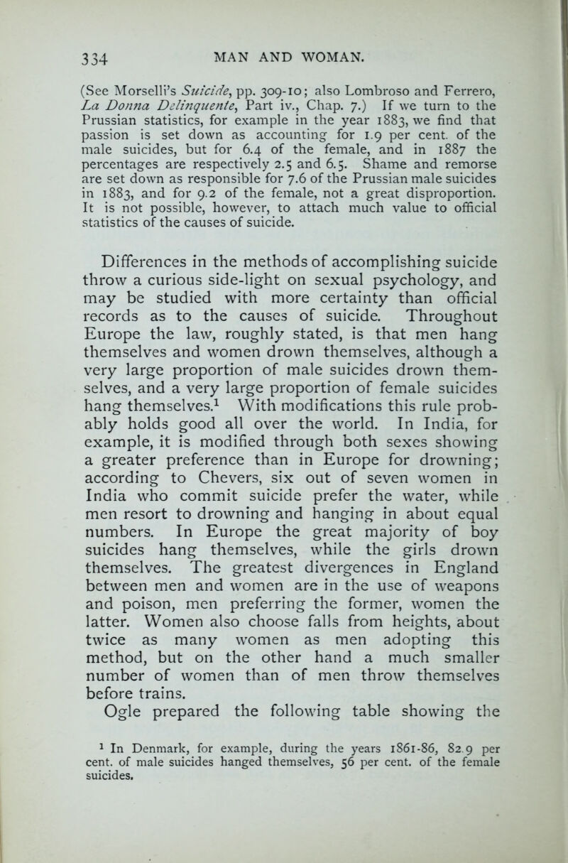 (See Morselli’s Suicide^ pp, 309-10; also Lombroso and Ferrero, La Donna Delinqiioite^ Part iv., Chap. 7.) If we turn to the Prussian statistics, for example in the year 1883, we find that passion is set down as accounting for 1.9 per cent, of the male suicides, but for 6.4 of the female, and in 1887 the percentages are respectively 2.5 and 6.5. Shame and remorse are set down as responsible for 7.6 of the Prussian male suicides in 1883, and for 9.2 of the female, not a great disproportion. It is not possible, however, to attach much value to official statistics of the causes of suicide. Differences in the methods of accomplishing suicide throw a curious side-light on sexual psychology, and may be studied with more certainty than official records as to the causes of suicide. Throughout Europe the law, roughly stated, is that men hang themselves and women drown themselves, although a very large proportion of male suicides drown them- selves, and a very large proportion of female suicides hang themselves.^ With modifications this rule prob- ably holds good all over the world. In India, for example, it is modified through both sexes showing a greater preference than in Europe for drowning; according to Chevers, six out of seven women in India who commit suicide prefer the water, while men resort to drowning and hanging in about equal numbers. In Europe the great majority of boy suicides hang themselves, while the girls drown themselves. The greatest divergences in England between men and women are in the use of weapons and poison, men preferring the former, women the latter. Women also choose falls from heights, about twice as many women as men adopting this method, but on the other hand a much smaller number of women than of men throw themselves before trains. Ogle prepared the following table showing the 1 In Denmark, for example, during the years 1861-86, 82.9 per cent, of male suicides hanged themselves, 56 per cent, of the female suicides.