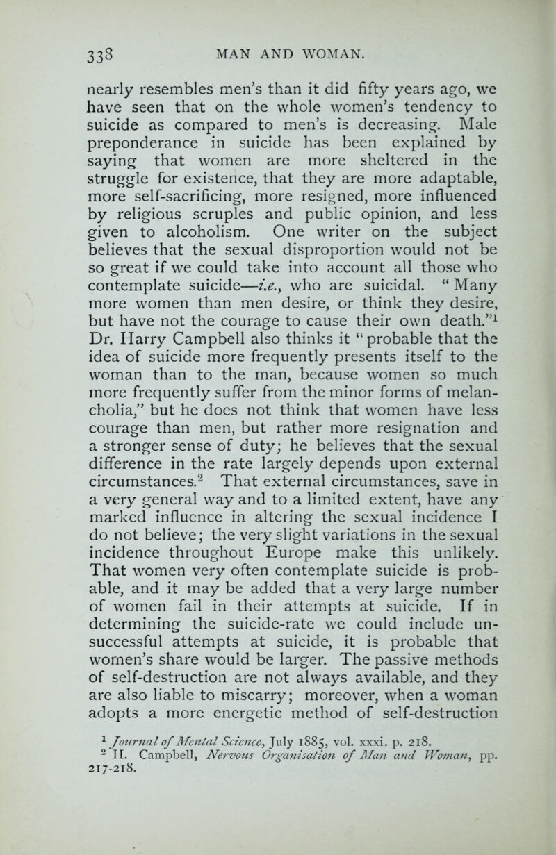 nearly resembles men’s than it did fifty years ago, we have seen that on the whole women’s tendency to suicide as compared to men’s is decreasing. Male preponderance in suicide has been explained by saying that women are more sheltered in the struggle for existence, that they are more adaptable, more self-sacrificing, more resigned, more influenced by religious scruples and public opinion, and less given to alcoholism. One writer on the subject believes that the sexual disproportion would not be so great if we could take into account all those who contemplate suicide—who are suicidal. “ Many more women than men desire, or think they desire, but have not the courage to cause their own death.”^ Dr. Harry Campbell also thinks it “probable that the idea of suicide more frequently presents itself to the woman than to the man, because women so much more frequently suffer from the minor forms of melan- cholia,” but he does not think that women have less courage than men, but rather more resignation and a stronger sense of duty; he believes that the sexual difference in the rate largely depends upon external circumstances.^ That external circumstances, save in a very general way and to a limited extent, have any marked influence in altering the sexual incidence I do not believe; the very slight variations in the sexual incidence throughout Europe make this unlikely. That women very often contemplate suicide is prob- able, and it may be added that a very large number of women fail in their attempts at suicide. If in determining the suicide-rate we could include un- successful attempts at suicide, it is probable that women’s share would be larger. The passive methods of self-destruction are not always available, and they are also liable to miscarry; moreover, when a woman adopts a more energetic method of self-destruction ^ Joiirnalof ]\Tental Science^ July 1885, vol. xxxi. p. 218. ^ H. Campbell, Nervous Organisation of Man and J'Fo?nan, pp. 217-218.