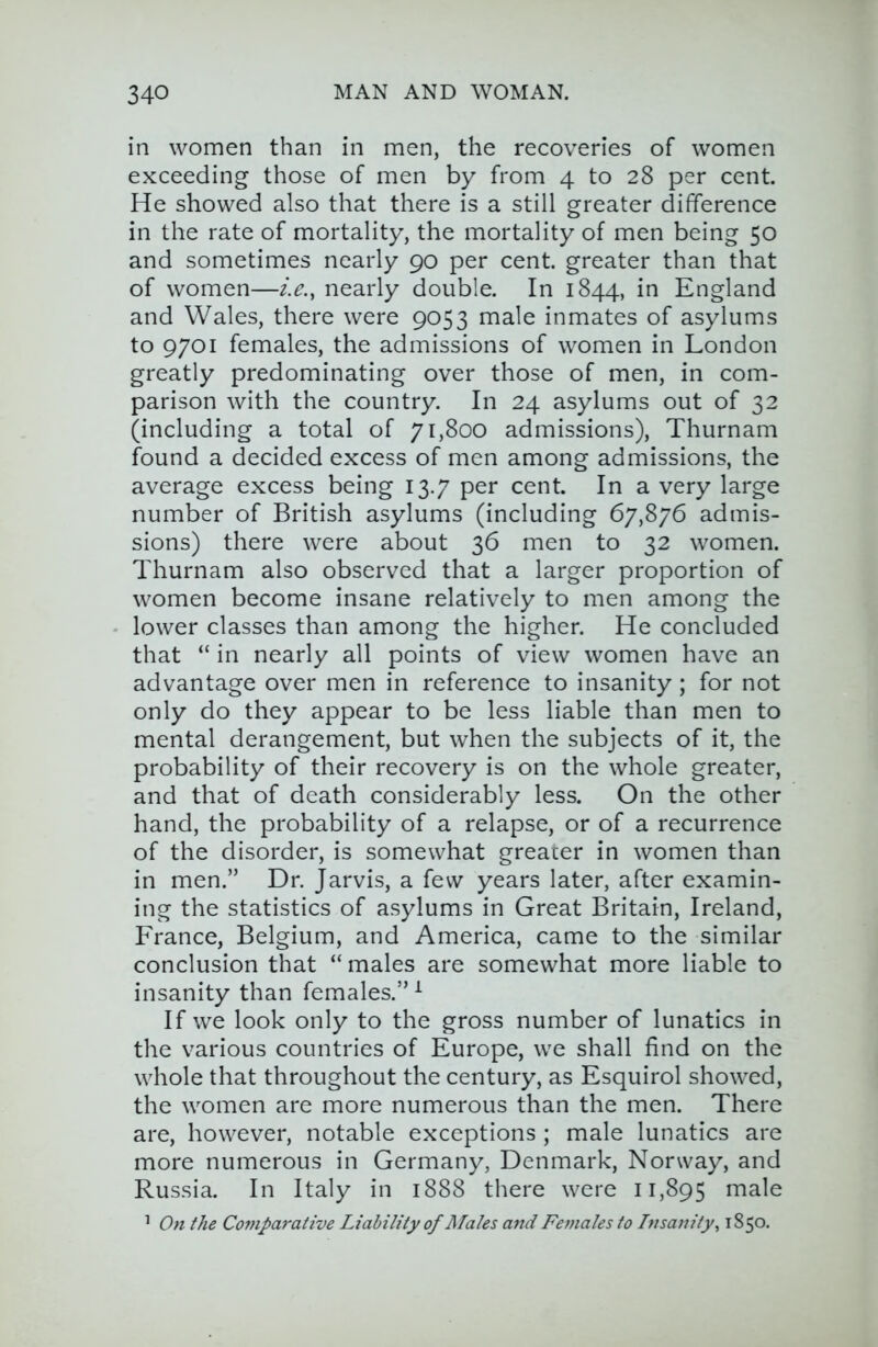 in women than in men, the recoveries of women exceeding those of men by from 4 to 28 per cent. He showed also that there is a still greater difference in the rate of mortality, the mortality of men being 50 and sometimes nearly 90 per cent, greater than that of women—ie., nearly double. In 1844, in England and Wales, there were 9053 male inmates of asylums to 9701 females, the admissions of women in London greatly predominating over those of men, in com- parison with the country. In 24 asylums out of 32 (including a total of 71,800 admissions), Thurnam found a decided excess of men among admissions, the average excess being 13.7 per cent. In a very large number of British asylums (including 67,876 admis- sions) there were about 36 men to 32 women. Thurnam also observed that a larger proportion of women become insane relatively to men among the lower classes than among the higher. He concluded that “ in nearly all points of view women have an advantage over men in reference to insanity ; for not only do they appear to be less liable than men to mental derangement, but when the subjects of it, the probability of their recovery is on the whole greater, and that of death considerably less. On the other hand, the probability of a relapse, or of a recurrence of the disorder, is somewhat greater in women than in men.” Dr. Jarvis, a few years later, after examin- ing the statistics of asylums in Great Britain, Ireland, France, Belgium, and America, came to the similar conclusion that “ males are somewhat more liable to insanity than females.” ^ If we look only to the gross number of lunatics in the various countries of Europe, we shall find on the whole that throughout the century, as Esquirol showed, the women are more numerous than the men. There are, however, notable exceptions ; male lunatics are more numerous in Germany, Denmark, Norway, and Russia. In Italy in 1888 there were 11,895 male ’ On the Comparative Liability of Males and Females to Insanity^ 1850.