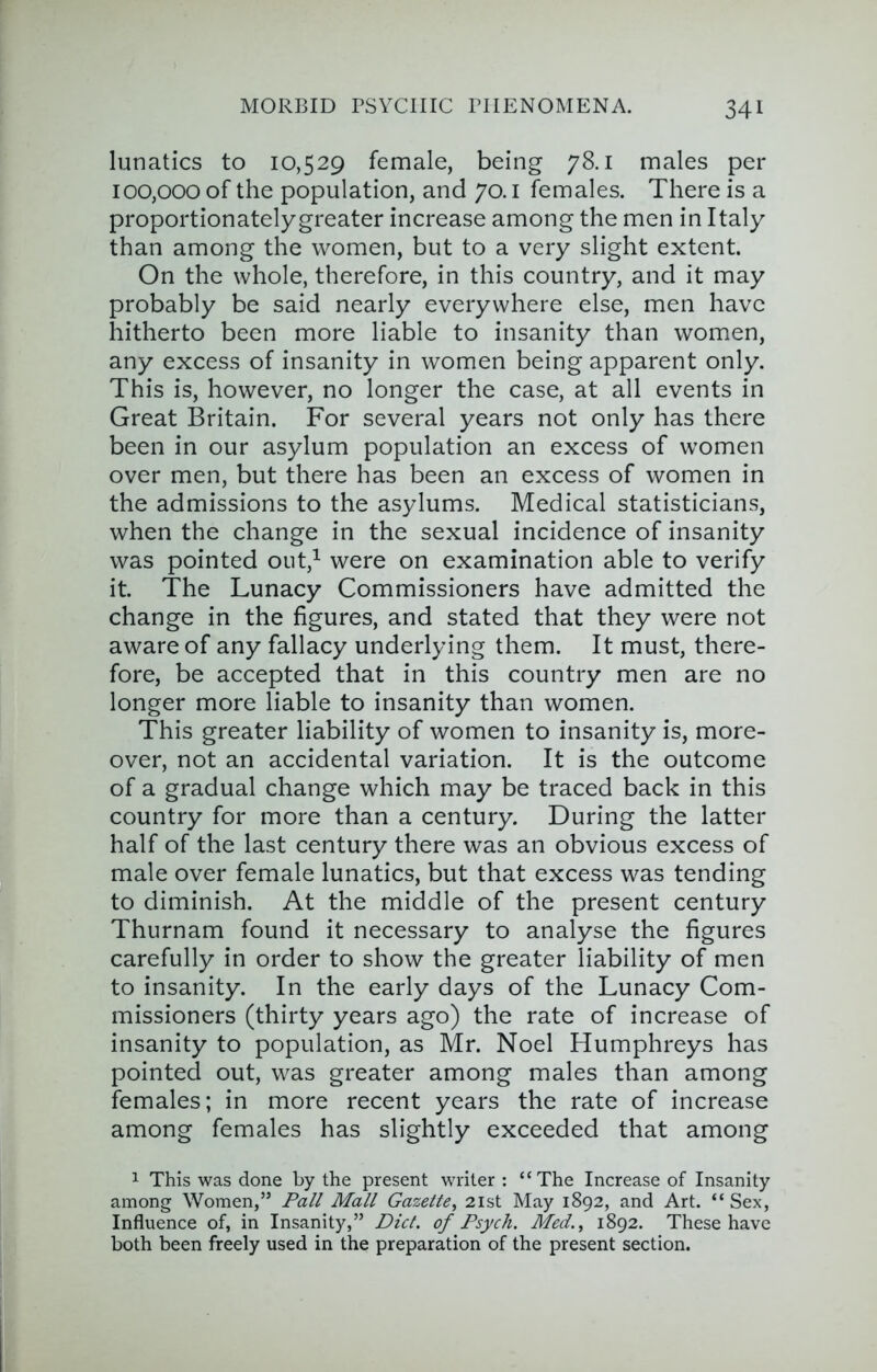 lunatics to 10,529 female, being 78.1 males per 100,000 of the population, and 70. i females. There is a proportionatelygreater increase among the men in Italy than among the women, but to a very slight extent. On the whole, therefore, in this country, and it may probably be said nearly everywhere else, men have hitherto been more liable to insanity than women, any excess of insanity in women being apparent only. This is, however, no longer the case, at all events in Great Britain. For several years not only has there been in our asylum population an excess of women over men, but there has been an excess of women in the admissions to the asylums. Medical statisticians, when the change in the sexual incidence of insanity was pointed out,^ were on examination able to verify it. The Lunacy Commissioners have admitted the change in the figures, and stated that they were not aware of any fallacy underlying them. It must, there- fore, be accepted that in this country men are no longer more liable to insanity than women. This greater liability of women to insanity is, more- over, not an accidental variation. It is the outcome of a gradual change which may be traced back in this country for more than a century. During the latter half of the last century there was an obvious excess of male over female lunatics, but that excess was tending to diminish. At the middle of the present century Thurnam found it necessary to analyse the figures carefully in order to show the greater liability of men to insanity. In the early days of the Lunacy Com- missioners (thirty years ago) the rate of increase of insanity to population, as Mr. Noel Humphreys has pointed out, was greater among males than among females; in more recent years the rate of increase among females has slightly exceeded that among 1 This was done by the present writer : “The Increase of Insanity among Women,” Pall Mall Gazette^ 2ist May 1892, and Art. “ Sex, Influence of, in Insanity,” Diet, of Psych. Med.^ 1892. These have both been freely used in the preparation of the present section.