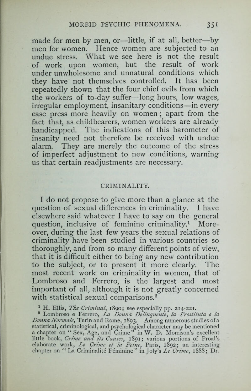 made for men by men, or—little, if at all, better—by men for women. Hence women are subjected to an undue stress. What we see here is not the result of work upon women, but the result of work under unwholesome and unnatural conditions which they have not themselves controlled. It has been repeatedly shown that the four chief evils from which the workers of to-day suffer—long hours, low wages, irregular employment, insanitary conditions—in every case press more heavily on women ; apart from the fact that, as chi Id bearers, women workers are already handicapped. The indications of this barometer of insanity need not therefore be received with undue alarm. They are merely the outcome of the stress of imperfect adjustment to new conditions, warning us that certain readjustments are necessary. CRIMINALITY. I do not propose to give more than a glance at the question of sexual differences in criminality. I have elsewhere said whatever I have to say on the general question, inclusive of feminine criminality.^ More- over, during the last few years the sexual relations of criminality have been studied in various countries so thoroughly, and from so many different points of view, that it is difficult either to bring any new contribution to the subject, or to present it more clearly. The most recent work on criminality in women, that of Lombroso and Ferrero, is the largest and most important of all, although it is not greatly concerned with statistical sexual comparisons.^ ^ H. Ellis, The Criminal^ 1890; see especially pp. 214-221. ^ Lombroso e Ferrero, La Donna Delinquente, la Prostituta e la Donna Noiynale^ Turin and Rome, 1893. Among numerous studies of a statistical, criminological, and psychological character may be mentioned a chapter on “ Sex, Age, and Crime” in W. D. Morrison’s excellent little book, Crime and its Causes, 1891; various portions of Proal’s elaborate work, Le Crime et la Peine, Paris, 1892; an interesting chapter on “ La Criminalite Feminine” in Joly’s Le Crhne, 1888; Dr.