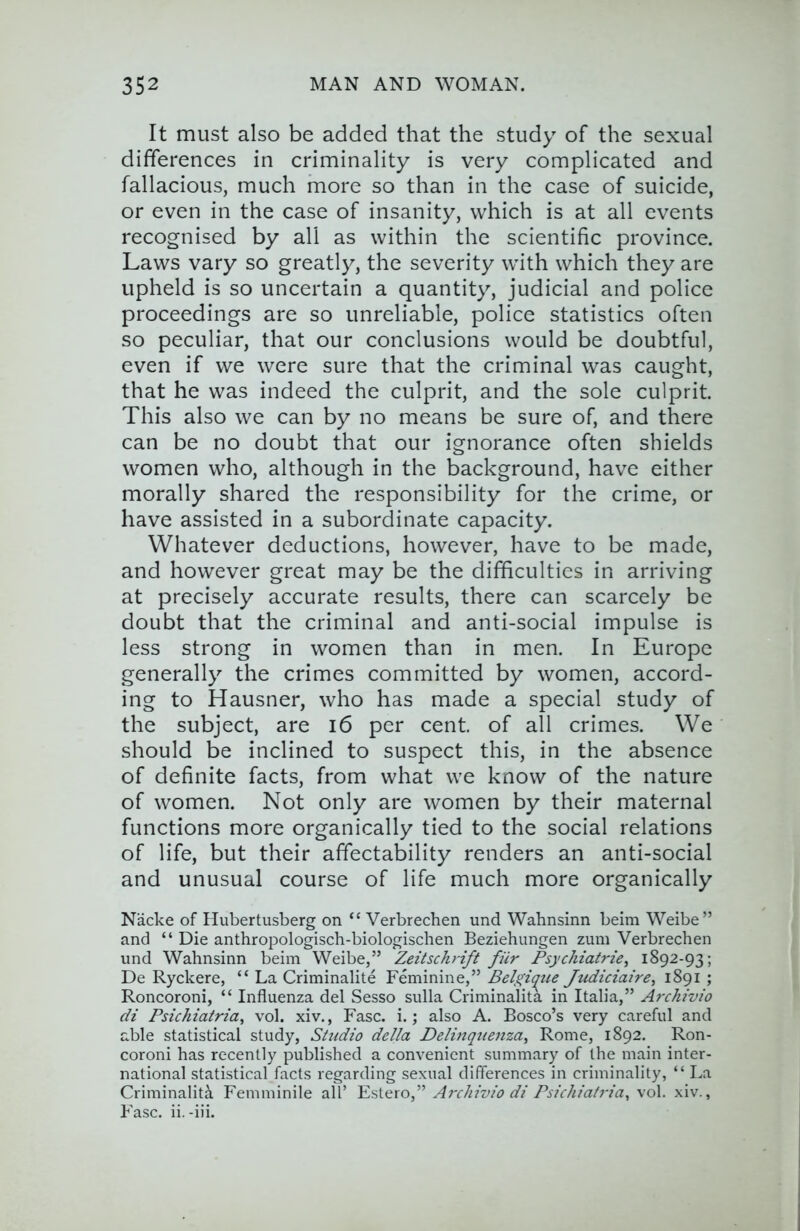 It must also be added that the study of the sexual differences in criminality is very complicated and fallacious, much more so than in the case of suicide, or even in the case of insanity, which is at all events recognised by all as within the scientific province. Laws vary so greatly, the severity with which they are upheld is so uncertain a quantity, judicial and police proceedings are so unreliable, police statistics often so peculiar, that our conclusions would be doubtful, even if we were sure that the criminal was caught, that he was indeed the culprit, and the sole culprit. This also we can by no means be sure of, and there can be no doubt that our ignorance often shields women who, although in the background, have either morally shared the responsibility for the crime, or have assisted in a subordinate capacity. Whatever deductions, however, have to be made, and however great may be the difficulties in arriving at precisely accurate results, there can scarcely be doubt that the criminal and anti-social impulse is less strong in women than in men. In Europe generally the crimes committed by women, accord- ing to Hausner, who has made a special study of the subject, are i6 per cent, of all crimes. We should be inclined to suspect this, in the absence of definite facts, from what we know of the nature of women. Not only are women by their maternal functions more organically tied to the social relations of life, but their affectability renders an anti-social and unusual course of life much more organically Nacke of Hubertusberg on “ Verbrechen und Wahnsinn beim Weibe” and “ Die anthropologisch-biologischen Beziehungen zum Verbrechen und Wahnsinn beim Weibe,” Zeitschrift fiir Psychiatric, 1892-93; De Ryckere, “ La Criminalite Feminine,” Belgique Judiciaire, 1891 ; Roncoroni, “ Influenza del Sesso sulla Criminalita in Italia,” Archivio di Psichiatria, vol. xiv., Fasc. i.; also A. Bosco’s very careful and able statistical study. Studio della Delinqiienza, Rome, 1892. Ron- coroni has recently published a convenient summary of the main inter- national statistical facts regarding sexual differences in criminality, “ La Criminality Femminile all’ Estero,” Archivio di Psichiatria, vol. xiv., Fasc. ii. -iii.