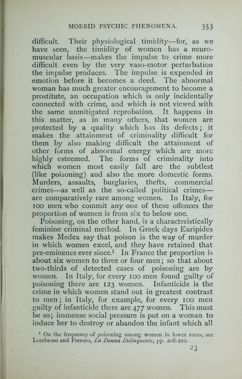 difficult. Their physiological timidity—for, as we have seen, the timidity of women has a neuro- muscular basis—makes the impulse to crime more difficult even by the very vaso-motor perturbation the impulse produces. The impulse is expended in emotion before it becomes a deed. The abnormal woman has much greater encouragement to become a prostitute, an occupation which is only incidentally connected with crime, and which is not viewed with the same unmitigated reprobation. It happens in this matter, as in many others, that women are protected by a quality which has its defects; it makes the attainment of criminality difficult for them by also making difficult the attainment of other forms of abnormal energy which are more highly esteemed. The forms of criminality into which women most easily fall are the subtlest (like poisoning) and also the more domestic forms. Murders, assaults, burglaries, thefts, commercial crimes—as well as the so-called political crimes— are comparatively rare among women. In Italy, for lOO men who commit any one of these offences the proportion of women is from six to below one. Poisoning, on the other hand, is a characteristically feminine criminal method. In Greek days Euripides makes Medea say that poison is the way of murder in which women excel, and they have retained that pre-eminence ever since.^ In France the proportion is about six women to three or four men; so that about two-thirds of detected cases of poisoning are by women. In Italy, for every lOO men found guilty of poisoning there are 123 women. Infanticide is the crime in which women stand out in greatest contrast to men ; in Italy, for example, for every 100 men guilty of infanticide there are 477 women. This must be so; immense social pressure is put on a woman to induce her to destroy or abandon the infant which all ^ On the frequency of poisoning among women in lower races, see Lombroso and Ferrero, La Donna Delinqiietite^ pp. 208-210. 23