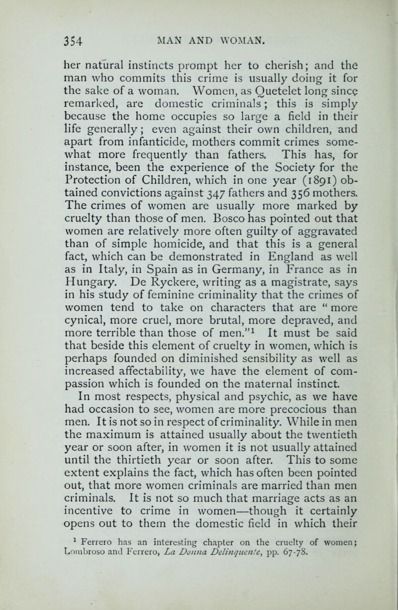 her natural instincts prompt her to cherish; and the man who commits this crime is usually doing it for the sake of a woman. Women, as Quetelet long since remarked, are domestic criminals; this is simply because the home occupies so large a field in their life generally; even against their own children, and apart from infanticide, mothers commit crimes some- what more frequently than fathers. This has, for instance, been the experience of the Society for the Protection of Children, which in one year (1891) ob- tained convictions against 347 fathers and 356 mothers. The crimes of women are usually more marked by cruelty than those of men. Bosco has pointed out that women are relatively more often guilty of aggravated than of simple homicide, and that this is a general fact, which can be demonstrated in England as well as in Italy, in Spain as in Germany, in France as in Hungary. De Ryckere, writing as a magistrate, says in his study of feminine criminality that the crimes of women tend to take on characters that are “ more cynical, more cruel, more brutal, more depraved, and more terrible than those of men.”^ It must be said that beside this element of cruelty in women, which is perhaps founded on diminished sensibility as well as increased affectability, we have the element of com- passion which is founded on the maternal instinct. In most respects, physical and psychic, as we have had occasion to see, women are more precocious than men. It is not so in respect of criminality. While in men the maximum is attained usually about the twentieth year or soon after, in women it is not usually attained until the thirtieth year or soon after. This to some extent explains the fact, which has often been pointed out, that more women criminals are married than men criminals. It is not so much that marriage acts as an incentive to crime in women—though it certainly opens out to them the domestic field in which their ^ Ferrero has an interesting chapter on the cruelty of women; Lombroso and Ferrero, La Donna Delinqiiente, pp. 67-78.