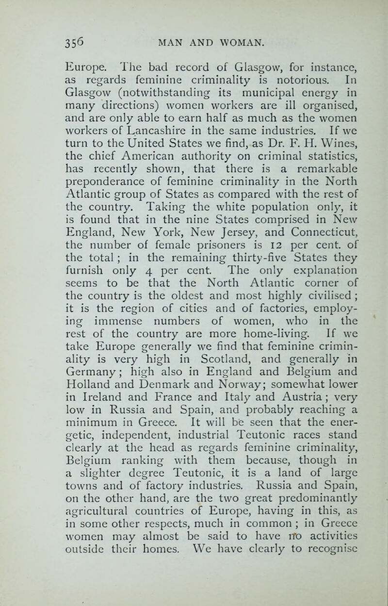 Europe. Tlie bad record of Glasgow, for instance, as regards feminine criminality is notorious. In Glasgow (notwithstanding its municipal energy in many directions) women workers are ill organised, and are only able to earn half as much as the women workers of Lancashire in the same industries. If we turn to the United States we find, as Dr. F. H. Wines, the chief American authority on criminal statistics, has recently shown, that there is a remarkable preponderance of feminine criminality in the North Atlantic group of States as compared with the rest of the country. Taking the white population only, it is found that in the nine States comprised in New England, New York, New Jersey, and Connecticut, the number of female prisoners is 12 per cent, of the total; in the remaining thirty-five States they furnish only 4 per cent. The only explanation seems to be that the North Atlantic corner of the country is the oldest and most highly civilised ; it is the region of cities and of factories, employ- ing immense numbers of women, who in the rest of the country are more home-living. If we take Europe generally we find that feminine crimin- ality is very high in Scotland, and generally in Germany; high also in England and Belgium and Holland and Denmark and Norway; somewhat lower in Ireland and France and Italy and Austria ; very low in Russia and Spain, and probably reaching a minimum in Greece. It will be seen that the ener- getic, independent, industrial Teutonic races stand clearly at the head as regards feminine criminality, Belgium ranking with them because, though in a slighter degree Teutonic, it is a land of large towns and of factory industries. Russia and Spain, on the other hand, are the two great predominantly agricultural countries of Europe, having in this, as in some other respects, much in common ; in Greece women may almost be said to have iTo activities outside their homes. We have clearly to recognise