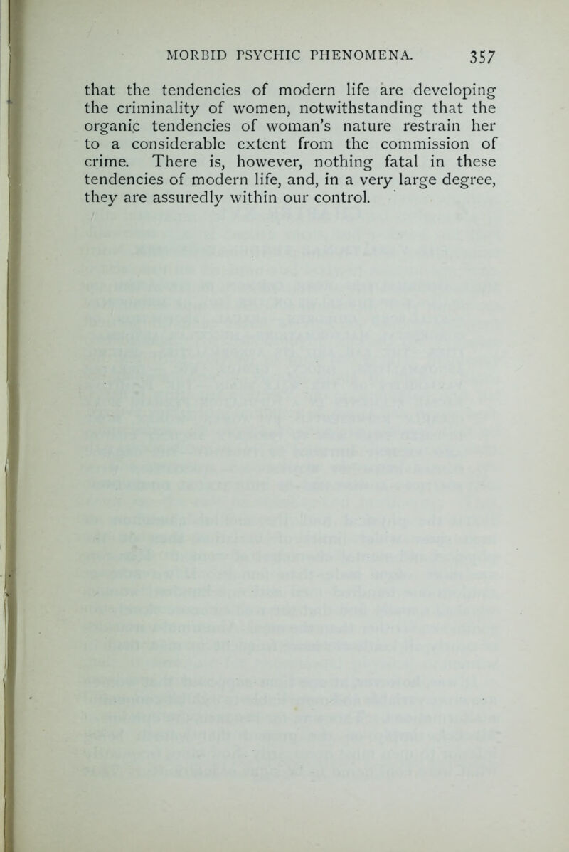 that the tendencies of modern life are developing the criminality of women, notwithstanding that the organi.c tendencies of woman’s nature restrain her to a considerable extent from the commission of crime. There is, however, nothing fatal in these tendencies of modern life, and, in a very large degree, they are assuredly within our control.