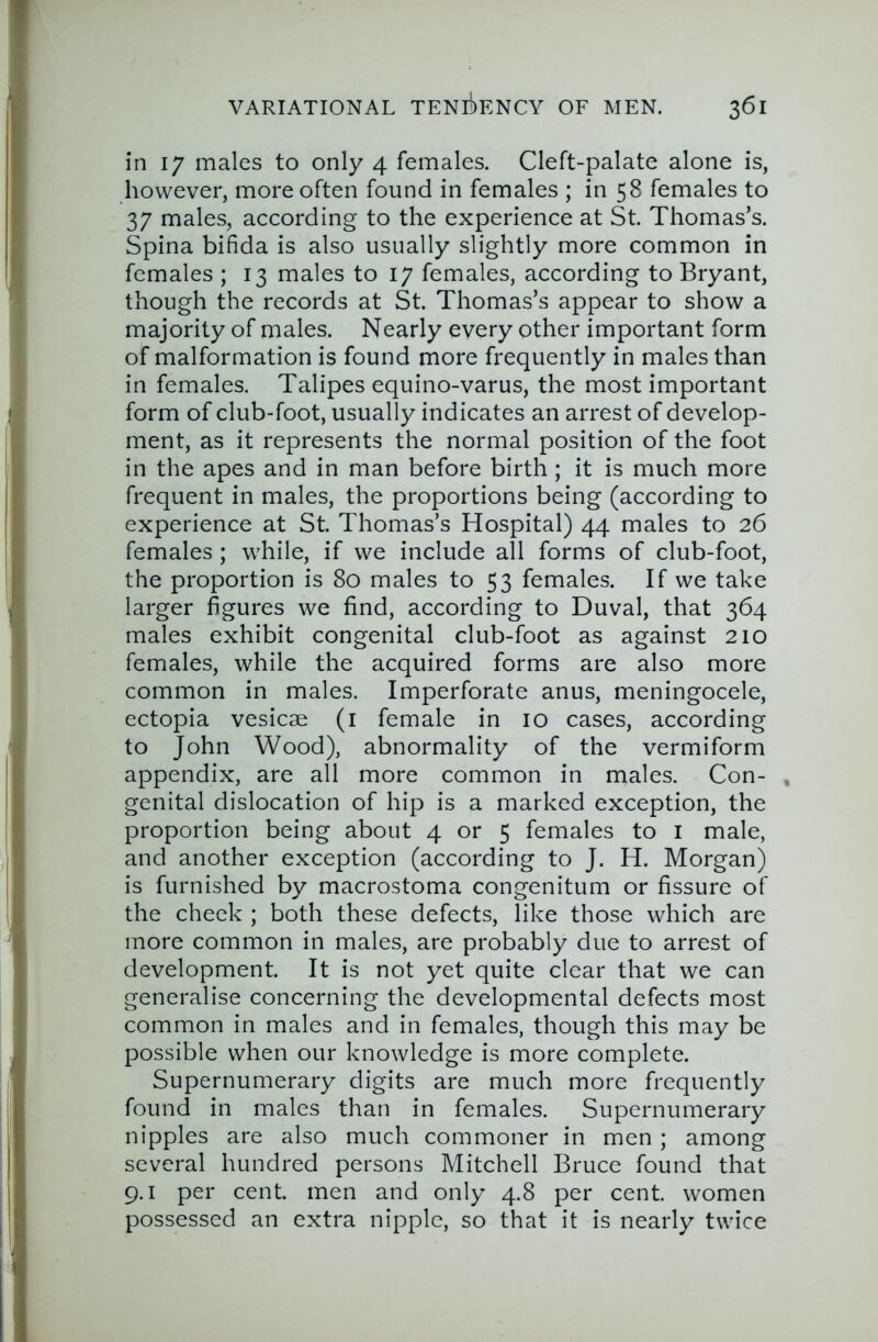 in 17 males to only 4 females. Cleft-palate alone is, however, more often found in females ; in 58 females to 37 males, according to the experience at St. Thomas’s. Spina bifida is also usually slightly more common in females ; 13 males to 17 females, according to Bryant, though the records at St. Thomas’s appear to show a majority of males. Nearly every other important form of malformation is found more frequently in males than in females. Talipes equino-varus, the most important form of club-foot, usually indicates an arrest of develop- ment, as it represents the normal position of the foot in the apes and in man before birth ; it is much more frequent in males, the proportions being (according to experience at St. Thomas’s Hospital) 44 males to 26 females ; while, if we include all forms of club-foot, the proportion is 80 males to 53 females. If we take larger figures we find, according to Duval, that 364 males exhibit congenital club-foot as against 210 females, while the acquired forms are also more common in males. Imperforate anus, meningocele, ectopia vesicse (i female in 10 cases, according to John Wood), abnormality of the vermiform appendix, are all more common in males. Con- , genital dislocation of hip is a marked exception, the proportion being about 4 or 5 females to i male, and another exception (according to J. H. Morgan) is furnished by macrostoma congenitum or fissure of the check ; both these defects, like those which are more common in males, are probably due to arrest of development. It is not yet quite clear that we can generalise concerning the developmental defects most common in males and in females, though this may be possible when our knowledge is more complete. Supernumerary digits are much more frequently found in males than in females. Supernumerary nipples are also much commoner in men ; among several hundred persons Mitchell Bruce found that 9.1 per cent, men and only 4.8 per cent, women possessed an extra nipple, so that it is nearly twice