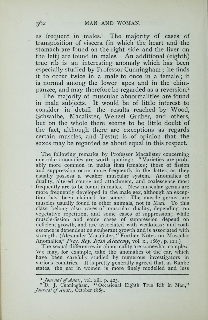 as frequent in males.^ The majority of cases of transposition of viscera (in which the heart and the stomach are found on the right side and the liver on the left) are found in males. An additional (eighth) true rib is an interesting anomaly which has been especially studied by Professor Cunningham ; he finds it to occur twice in a male to once in a female; it is normal among the lower apes and in the chim- panzee, and may therefore be regarded as a reversion.^ The majority of muscular abnormalities are found in male subjects. It would be of little interest to consider in detail the results reached by Wood, Schwalbe, Macalister, Wenzel Gruber, and others, but on the whole there seems to be little doubt of the fact, although there are exceptions as regards certain muscles, and Testut is of opinion that the sexes may be regarded as about equal in this respect. The following remarks by Professor Macalister concerning muscular anomalies are worth quoting:—“Varieties are prob- ably more common in males than females; those of fission and suppression occur more frequently in the latter, as they usually possess a weaker muscular system. Anomalies of duality, altered course and attachment, and coalescence most frequently are to be found in males. New muscular germs are more frequently developed in the male sex, although an excep- tion has been claimed for some.” The muscle germs are muscles usually found in other animals, not in Man. To this class belong also cases of muscular duality, depending on vegetative repetition, and some cases of suppression; while muscle-fission and some cases of suppression depend on deficient growth, and are associated with weakness; and coal- escence is dependent on exuberant growth and is associated with strength. (Alexander Macalister, “ Further Notes on Muscular Anomalies,” Proc. Roy. Irish Academy.^ vol. x., 1867, p. 121.) The sexual differences in abnormality are somewhat complex. We may, for example, take the anomalies of the ear, which have been carefully studied by numerous investigators in various countries. It is pretty generally agreed that, as Ranke states, the ear in women is more finely modelled and less Jotirnal of Anat.^ vol. xiii. p. 423. 2 D. J. Cunningham, “ Occasional Eighth True Rib in Man,” Journal of Anat.^ October 1889.