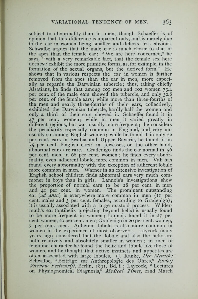 subject to abnormality than in men, though Schaeffer is of opinion that this difference is apparent only, and is merely due to the ear in women being smaller and defects less obvious. Schwalbe argues that the male ear is much closer to that of the apes than the female ear; “We are here concerned,” he says, “ with a very remarkable fact, that the female sex here does 7iot exhibit the more primitive forms, as, for example, in the formation of the sexual organs, but the derived form.” He shows that in various respects the ear in women is further removed from the apes than the ear in men, more especi- ally as regards the Darwinian tubercle; thus, taking chiefly Alsatians, he finds that among 109 men and 102 women 73.4 per cent, of the male ears showed the tubercle, and only 32.8 per cent, of the female ears; while more than three-fourths of the men and nearly three-fourths of their ears, collectively, exhibited the Darwinian tubercle, hardly half the women and only a third of their ears showed it. Schaeffer found it in 47 per cent, women; while in men it varied greatly in different regions, but was usually more frequent; he considers the peculiarity especially common in England, and very un- usually so among English women; while he found it in only 22 per cent, ears in Swabia and Upper Bavaria, he found it in 55 per cent. English ears; in Jewesses, on the other hand, abnormal ears are rare. Gradenigo finds the ear normal in 56 per cent, men, in 66 per cent, women; he finds every abnor- mality, even adherent lobule, more common in men. Vali has found every abnormality with the exception of adherent lobule more common in men. Warner in an extensive investigation of English school children finds abnormal ears very much com- moner in boys than in girls. Lannois’s investigations show the proportion of normal ears to be 28 per cent, in men and 41 per cent, in women. The prominent outstanding ear {ad ansa) is everywhere more common in men (ii per cent, males and 3 per cent, females, according to Gradenigo); it is usually associated with a large mastoid process. Wilder- mutlvs ear (antihelix projecting beyond helix) is usually found to be more frequent in women ; Lannois found it in 27 per cent, women, 20 percent, men; Gradenigo in 20 percent, women, 7 per cent. men. Adherent lobule is also more common in women in the experience of most observers. Laycock many years ago considered that the lobule and also the helix are both relatively and absolutely smaller in women ; in men of feminine character he found the helix and lobule like those of women, and he thought that active instincts and appetites are often associated with large lobules. (J. Ranke, Der Mensch; Schwalbe, “ Beitrage zur Anthropologie des Ohres,” Rudolf Virchow Festschrift, 1891, Bd. i.; Laycock, “Lectures on Physiognomical Diagnosis,” Medical Times^ 22nd March