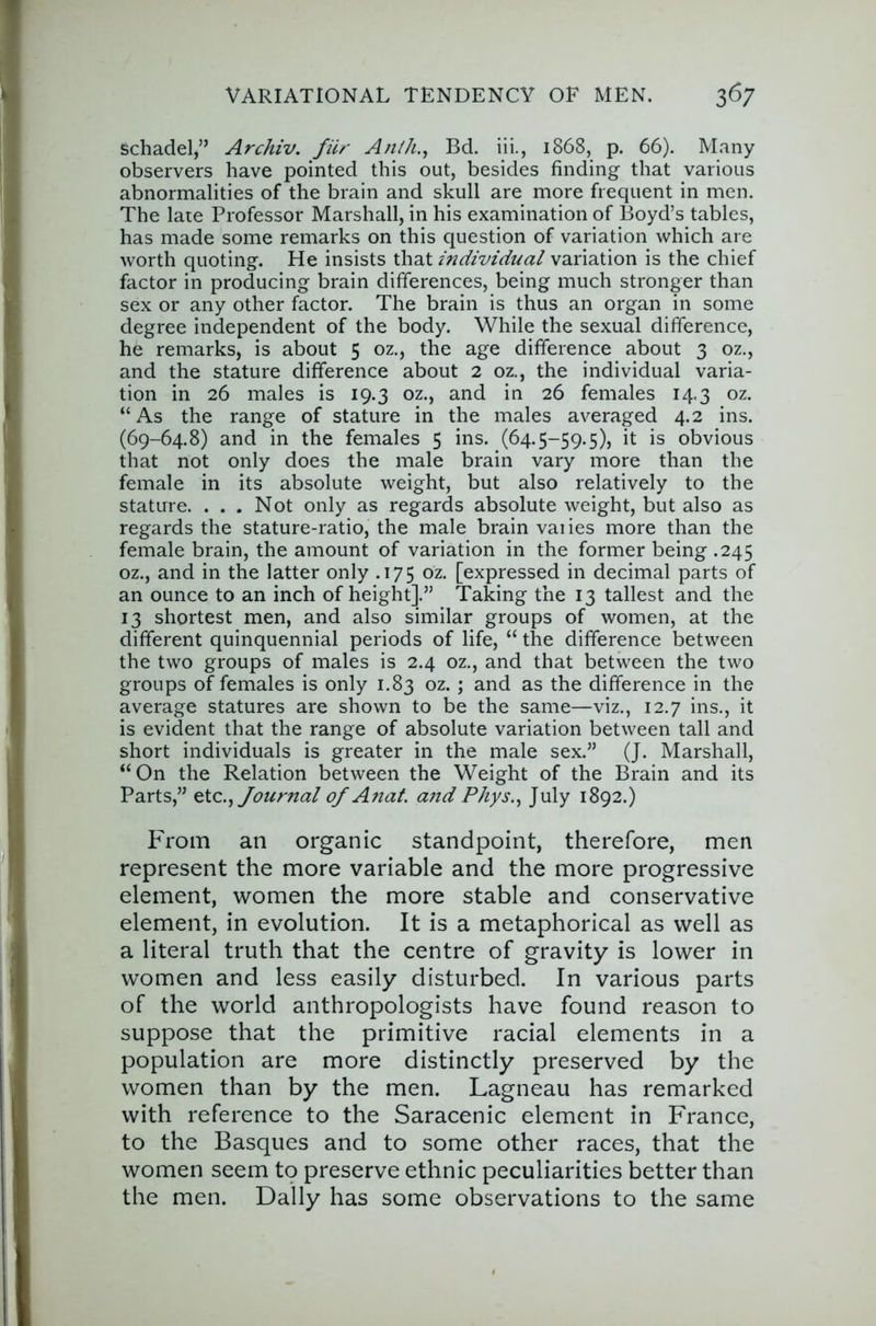 Schadel,” Archiv. fiir An//i., Bd. iii., 1868, p. 66). Many observers have pointed this out, besides finding that various abnormalities of the brain and skull are more frequent in men. The late Professor Marshall, in his examination of Boyd’s tables, has made some remarks on this question of variation which are worth quoting. He insists that individual variation is the chief factor in producing brain differences, being much stronger than sex or any other factor. The brain is thus an organ in some degree independent of the body. While the sexual difference, he remarks, is about 5 oz., the age difference about 3 oz., and the stature difference about 2 oz., the individual varia- tion in 26 males is 19.3 oz., and in 26 females 14.3 oz. “ As the range of stature in the males averaged 4.2 ins. (69-64.8) and in the females 5 ins. (64.5-59.5), it is obvious that not only does the male brain vary more than the female in its absolute weight, but also relatively to the stature. ... Not only as regards absolute weight, but also as regards the stature-ratio, the male brain vaiies more than the female brain, the amount of variation in the former being .245 oz., and in the latter only .175 oz. [expressed in decimal parts of an ounce to an inch of height].” Taking the 13 tallest and the 13 shortest men, and also similar groups of women, at the different quinquennial periods of life, “ the difference between the two groups of males is 2.4 oz., and that between the two groups of females is only 1,83 oz. ; and as the difference in the average statures are shown to be the same—viz., 12.7 ins., it is evident that the range of absolute variation between tall and short individuals is greater in the male sex.” (J. Marshall, “On the Relation between the Weight of the Brain and its Parts,” Journal 0/ A?iaf. and Phys.^ July 1892.) From an organic standpoint, therefore, men represent the more variable and the more progressive element, women the more stable and conservative element, in evolution. It is a metaphorical as well as a literal truth that the centre of gravity is lower in women and less easily disturbed. In various parts of the world anthropologists have found reason to suppose that the primitive racial elements in a population are more distinctly preserved by the women than by the men. Lagneau has remarked with reference to the Saracenic element in France, to the Basques and to some other races, that the women seem to preserve ethnic peculiarities better than the men. Dally has some observations to the same