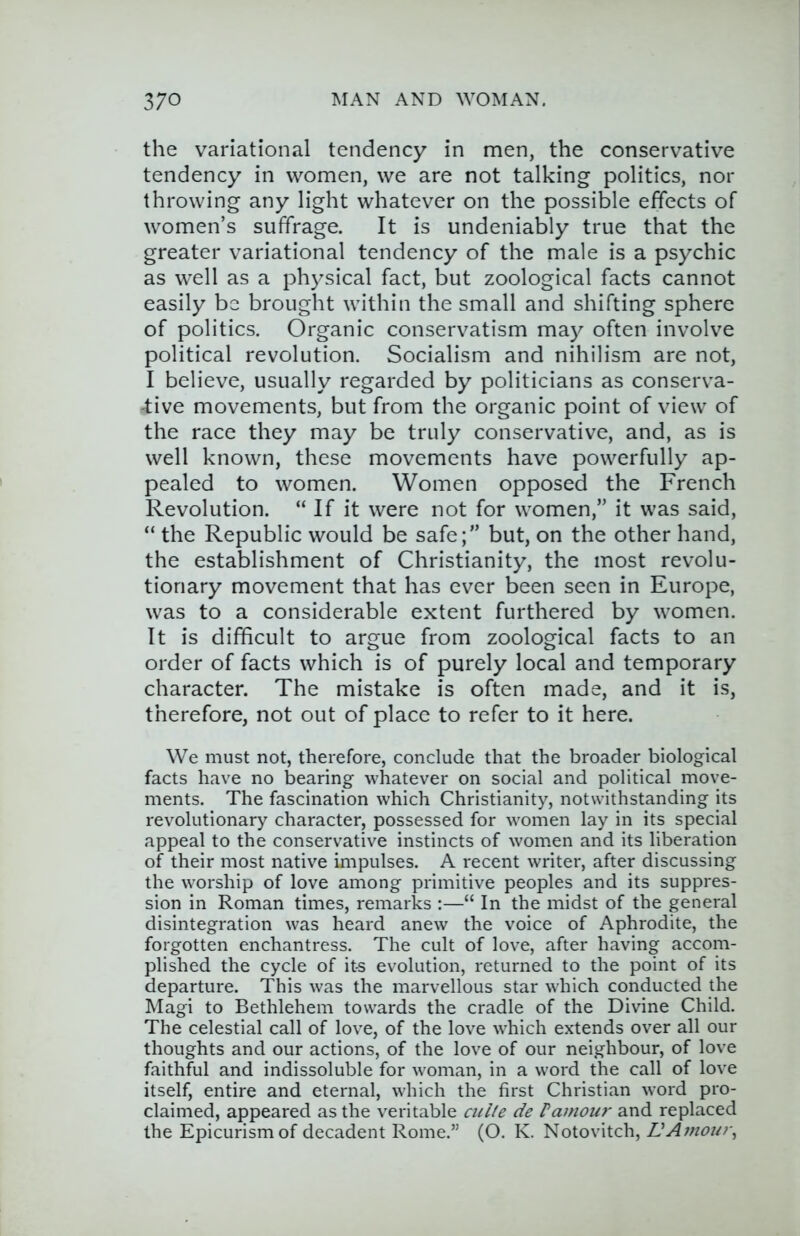 the variational tendency in men, the conservative tendency in women, we are not talking politics, nor throwing any light whatever on the possible effects of women’s suffrage. It is undeniably true that the greater variational tendency of the male is a psychic as well as a physical fact, but zoological facts cannot easily be brought within the small and shifting sphere of politics. Organic conservatism may often involve political revolution. Socialism and nihilism are not, I believe, usually regarded by politicians as conserva- 'tive movements, but from the organic point of view of the race they may be truly conservative, and, as is well known, these movements have powerfully ap- pealed to women. Women opposed the French Revolution. “If it were not for women,” it was said, “ the Republic would be safe;” but, on the other hand, the establishment of Christianity, the most revolu- tionary movement that has ever been seen in Europe, was to a considerable extent furthered by women. It is difficult to argue from zoological facts to an order of facts which is of purely local and temporary character. The mistake is often made, and it is, therefore, not out of place to refer to it here. We must not, therefore, conclude that the broader biological facts have no bearing whatever on social and political move- ments. The fascination which Christianity, notwithstanding its revolutionary character, possessed for women lay in its special appeal to the conservative instincts of women and its liberation of their most native impulses. A recent writer, after discussing the worship of love among primitive peoples and its suppres- sion in Roman times, remarks :—“ In the midst of the general disintegration was heard anew the voice of Aphrodite, the forgotten enchantress. The cult of love, after having accom- plished the cycle of its evolution, returned to the point of its departure. This was the marvellous star which conducted the Magi to Bethlehem towards the cradle of the Divine Child. The celestial call of love, of the love which extends over all our thoughts and our actions, of the love of our neighbour, of love faithful and indissoluble for woman, in a word the call of love itself, entire and eternal, which the first Christian word pro- claimed, appeared as the veritable culte de Vamou}’ and replaced the Epicurism of decadent Rome.” (O. K. Notovitch, L’Amour,