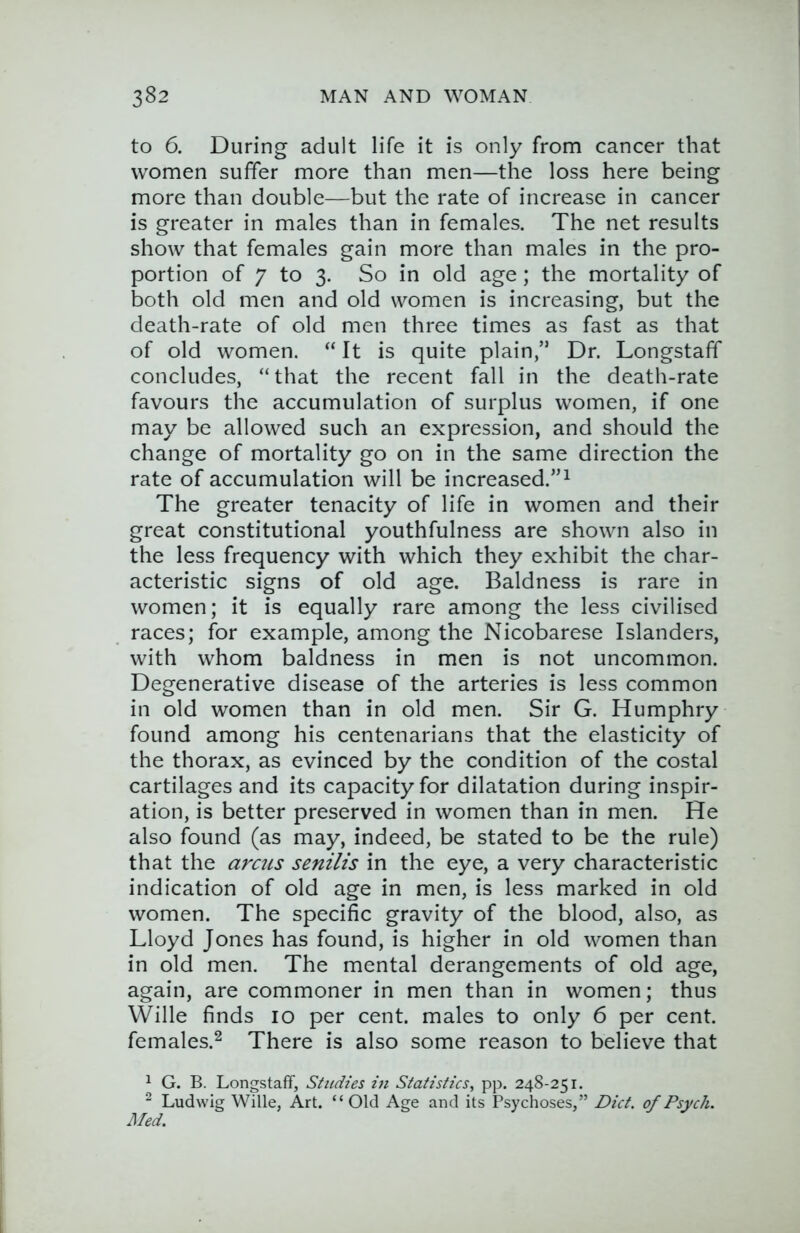 to 6. During adult life it is only from cancer that women suffer more than men—the loss here being more than double—but the rate of increase in cancer is greater in males than in females. The net results show that females gain more than males in the pro- portion of 7 to 3. So in old age ; the mortality of both old men and old women is increasing, but the death-rate of old men three times as fast as that of old women. “ It is quite plain,” Dr. Longstaff concludes, “that the recent fall in the death-rate favours the accumulation of surplus women, if one may be allowed such an expression, and should the change of mortality go on in the same direction the rate of accumulation will be increased.”^ The greater tenacity of life in women and their great constitutional youthfulness are shown also in the less frequency with which they exhibit the char- acteristic signs of old age. Baldness is rare in women; it is equally rare among the less civilised races; for example, among the Nicobarese Islanders, with whom baldness in men is not uncommon. Degenerative disease of the arteries is less common in old women than in old men. Sir G. Humphry found among his centenarians that the elasticity of the thorax, as evinced by the condition of the costal cartilages and its capacity for dilatation during inspir- ation, is better preserved in women than in men. He also found (as may, indeed, be stated to be the rule) that the arcus senilis in the eye, a very characteristic indication of old age in men, is less marked in old women. The specific gravity of the blood, also, as Lloyd Jones has found, is higher in old women than in old men. The mental derangements of old age, again, are commoner in men than in women; thus Wille finds 10 per cent, males to only 6 per cent, females.^ There is also some reason to believe that ^ G. B. Longstaff, Studies in Statistics, pp. 248-251. ^ Ludwig Wille, Art. “Old Age and its Psychoses,” Diet, of Psych. Jl/ed.