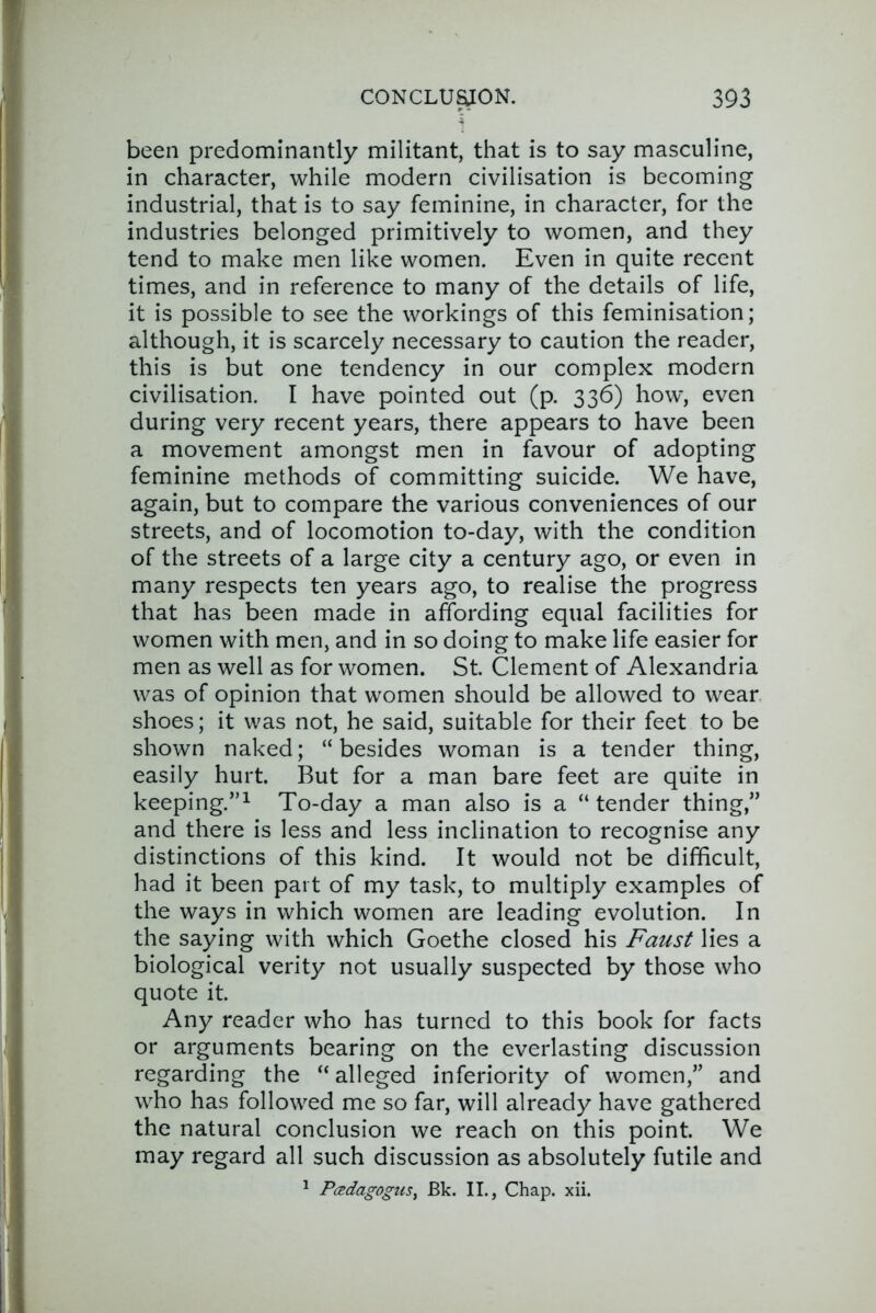 been predominantly militant, that is to say masculine, in character, while modern civilisation is becoming industrial, that is to say feminine, in character, for the industries belonged primitively to women, and they tend to make men like women. Even in quite recent times, and in reference to many of the details of life, it is possible to see the workings of this feminisation; although, it is scarcely necessary to caution the reader, this is but one tendency in our complex modern civilisation. I have pointed out (p. 336) how, even during very recent years, there appears to have been a movement amongst men in favour of adopting feminine methods of committing suicide. We have, again, but to compare the various conveniences of our streets, and of locomotion to-day, with the condition of the streets of a large city a century ago, or even in many respects ten years ago, to realise the progress that has been made in affording equal facilities for women with men, and in so doing to make life easier for men as well as for women. St. Clement of Alexandria was of opinion that women should be allowed to wear shoes; it was not, he said, suitable for their feet to be shown naked; “besides woman is a tender thing, easily hurt. But for a man bare feet are quite in keeping.”^ To-day a man also is a “ tender thing,” and there is less and less inclination to recognise any distinctions of this kind. It would not be difficult, had it been part of my task, to multiply examples of the ways in which women are leading evolution. In the saying with which Goethe closed his Faust lies a biological verity not usually suspected by those who quote it. Any reader who has turned to this book for facts or arguments bearing on the everlasting discussion regarding the “ alleged inferiority of women,” and who has followed me so far, will already have gathered the natural conclusion we reach on this point. We may regard all such discussion as absolutely futile and ^ Padagogus^ Bk. II., Chap. xii.