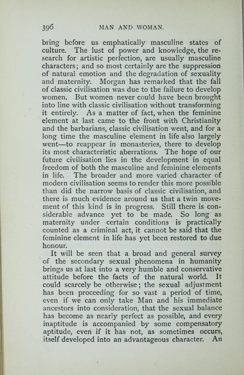 bring before us emphatically masculine states of culture. The lust of power and knowledge, the re- search for artistic perfection, are usually masculine characters; and so most certainly are the suppression of natural emotion and the degradation of sexuality and maternity. Morgan has remarked that the fall of classic civilisation was due to the failure to develop women. But women never could have been brought into line with classic civilisation without transforming it entirely. As a matter of fact, when the feminine element at last came to the front with Christianity and the barbarians, classic civilisation went, and for a long time the masculine element in life also largely went—to reappear in monasteries, there to develop its most characteristic aberrations. The hope of our future civilisation lies in the development in equal freedom of both the masculine and feminine elements in life. The broader and more varied character of modern civilisation seems to render this more possible than did the narrow basis of classic civilisation, and there is much evidence around us that a twin move- ment of this kind is in progress. Still there is con- siderable advance yet to be made. So long as maternity under certain conditions is practically counted as a criminal act, it cannot be said that the feminine element in life has yet been restored to due honour. It will be seen that a broad and general survey of the secondary sexual phenomena in humanity brings us at last into a very humble and conservative attitude before the facts of the natural world. It could scarcely be otherwise; the sexual adjustment has been proceeding for so vast a period of time, even if we can only take Man and his immediate ancestors into consideration, that the sexual balance has become as nearly perfect as possible, and every inaptitude is accompanied by some compensatory aptitude, even if it has not, as sometimes occurs, itself developed into an advantageous character. An